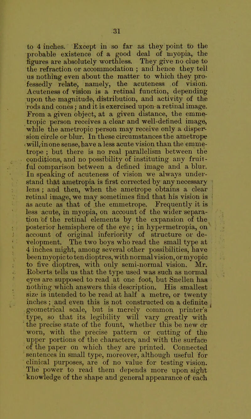 to 4 inches. Except in so far as they point to the probable existence of a good deal of myopia, the tigures are absolutely worthless. They give no clue to the refraction or accommodation ; and hence they tell us nothing even about the matter to which they pro- fessedly relate, namely, the acuteness of vision. Acuteness of vision is a retinal function, depending upon the magnitude, distribution, and activity of the rods and cones; and it is exercised upon a retinal image. From a given object, at a given distance, the emme- tropic person receives a clear and well-detined image, while the ametropic person may receive only a disper- sion circle or blur. In these circumstances the ametrope ■ willjinone sense, have a less acute vision than the emme- trope ; but there is no real parallelism between the conditions, and no possibility of instituting any fruit- ful comparison between a defined image and a blur. In speaking of acuteness of vision we always under- stand that ametropia is first corrected by any necessary < lens ; and then, when the ametrope obtains a clear | retinal image, we may sometimes find that his vision is as acute as that of the emmetrope. Frequently it is less acute, in myopia, on account of the wider separa- tion of the retinal elements by the expansion of the posterior hemisphere of the eye ; in hypermetropia, on account of original inferiority of structure or de- velopment. The two boys who read the small type at 4 inches might, among several other possibilities, have been myopic to tendioptres, with normal vision, or myopic to five dioptres, with only semi-normal vision. Mr. Roberts tells us that the type used was such as normal eyes are supposed to read at one foot, but Snellen has nothing which answers this description. His smallest i size is intended to be read at half a metre, or twenty inches ; and even this is not constructed on a definite j geometrical scale, but is merely common printer's type, so that its legibility will vary greatly with ■ the precise snate of the fount, whether this be new or worn, with the precise pattern or cutting of the upper portions of the characters, and with the surface of the paper on which they are printed. Connected sentences in small type, moreover, although useful for clinical purposes, are of no value for testing vision. The power to read them depends more upon sight knowledge of the shape and general appearance of each