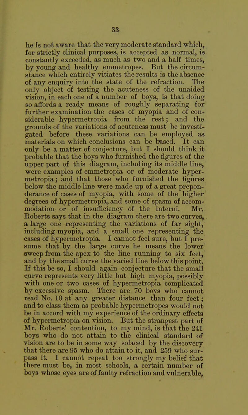 he Is not aware that the very moderate standard which, for strictly clinical purposes, is accepted as normal, ia constantly exceeded, as much as two and a half times, by yovmg and healthy emmetropes. But the circum- stance which entirely vitiates the results is the absence of any enquiry into the state of the refraction. The only object of testing the acuteness of the unaided vision, in each one of a number of boys, is that doing so affords a ready means of roughly separating for further examination the cases of myopia and of con- siderable hypermetropia from the rest; and the grounds of the variations of acuteness must be investi- gated before these variations can be employed as materials on which conclusions can be based. It can only be a matter of conjecture, but I should think it probable that the boys who furnished the figures of the upper part of this diagram, including its middle line, were examples of emmetropia or of moderate hyper- metropia ; and that those who furnished the figures below the middle line were made up of a great prepon- derance of cases of myopia, with some of the higher degrees of hypermetropia, and some of spasm of accom- modation or of insufficiency of the intemi. Mr. Eoberts says that in the diagram there are two curves, a large one representing the variations of far sight, including myopia, and a small one representing the cases of hypermetropia. I cannot feel sure, but I pre- sume that by the large curve he means the lower sweep from the apex to the line running to six feet, and by the small curve the varied line below this point. If this be so, I should again conjecture that the small curve represents very little but high myopia, possibly with one or two cases of hypermetropia complicated by excessive spasm. There are 70 boys who camiot read No. 10 at any greater distance than four feet; and to class them as probable hypermetropes would not be in accord with my experience of the ordinary efi^ects of hypermetropia on vision. But the strangest part of Mr. Roberts' contention, to my mind, is that the 241 boys who do not attain to the clinical standard of vision are to be in some way solaced by the discovery that there are 95 who do attain to it, and 259 who sur- pass it. I cannot repeat too strongly my belief that there must be, in most schools, a certain number of boys whose eyes are of faulty refraction and vulnerable.