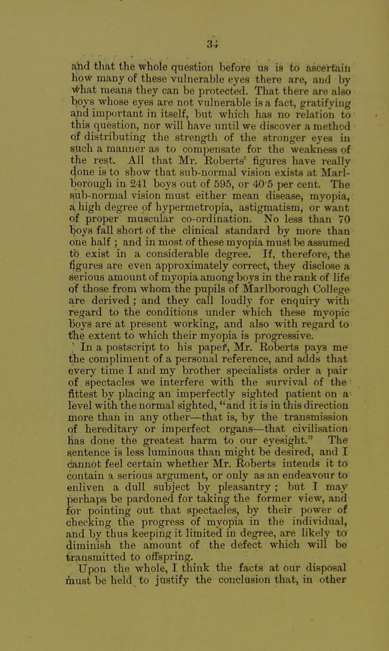 aiid tliat the whole question before us is to ascertain how many of these vulnerable eyes there are, and by ■vfrhat means they can be protected. That there are also boys whose eyes are not vulnerable is a fact, gratifying and important in itself, but which has no relation to this question, nor will have until we discover a method of distributing the strength of the stronger eyes in such a manner as to compensate for the weakness of the rest. All that Mr. Roberts' figures have really 4one is to show that sub-normal vision exists at Marl- borough in 241 boys out of 595, or 40'5 per cent. The sub-normal vision must either mean disease, myopia, a, high degree of hypermetropia, astigmatism, or want of proper muscular co-ordination. No less than 70 Ijoys fall short of the clinical standard by more than one half ; and in most of these myopia must be assumed to exist in a considerable degree. If, therefore, the figures are even approximately correct, they disclose a serious amount of myopia among boys in the rank of life of those from whom the pupils of Marlborough College are derived ; and they call loudly for enquiry with regard to the conditions under which these myopic Boys arei at present working, and also with regard to the extent to which their myopia is progressive. In a postscript to his papef, Mr. Robei-ts pays me the compliment of a personal reference, and adds that every time I and my brother specialists order a pair of spectacles we interfere with the survival of the fittest by placing an imperfectly sighted patient on a level with the normal sighted, and it is in this direction more than in any other—that is, by the transmission of hereditaiy or imperfect organs—that civilisation has done the greatest harm to our eyesight. The sentence is less luminous than might be desired, and I cannot feel certain whether Mr. Roberts intends it to contain a serious argument, or only as an endeavour to enliven a dull subject by pleasantry ; but I may perhaps be pardoned for taking the former view, and for pointing out that spectacles, by their power of checking the progress of myopia in the individual, and by thus keeping it limited in degree, are likely to diminish the amount of the defect which will be transmitted to ofispring. Upon the whole, I think the facts at our disposal Aiust be held to justify the conclusion that, in other