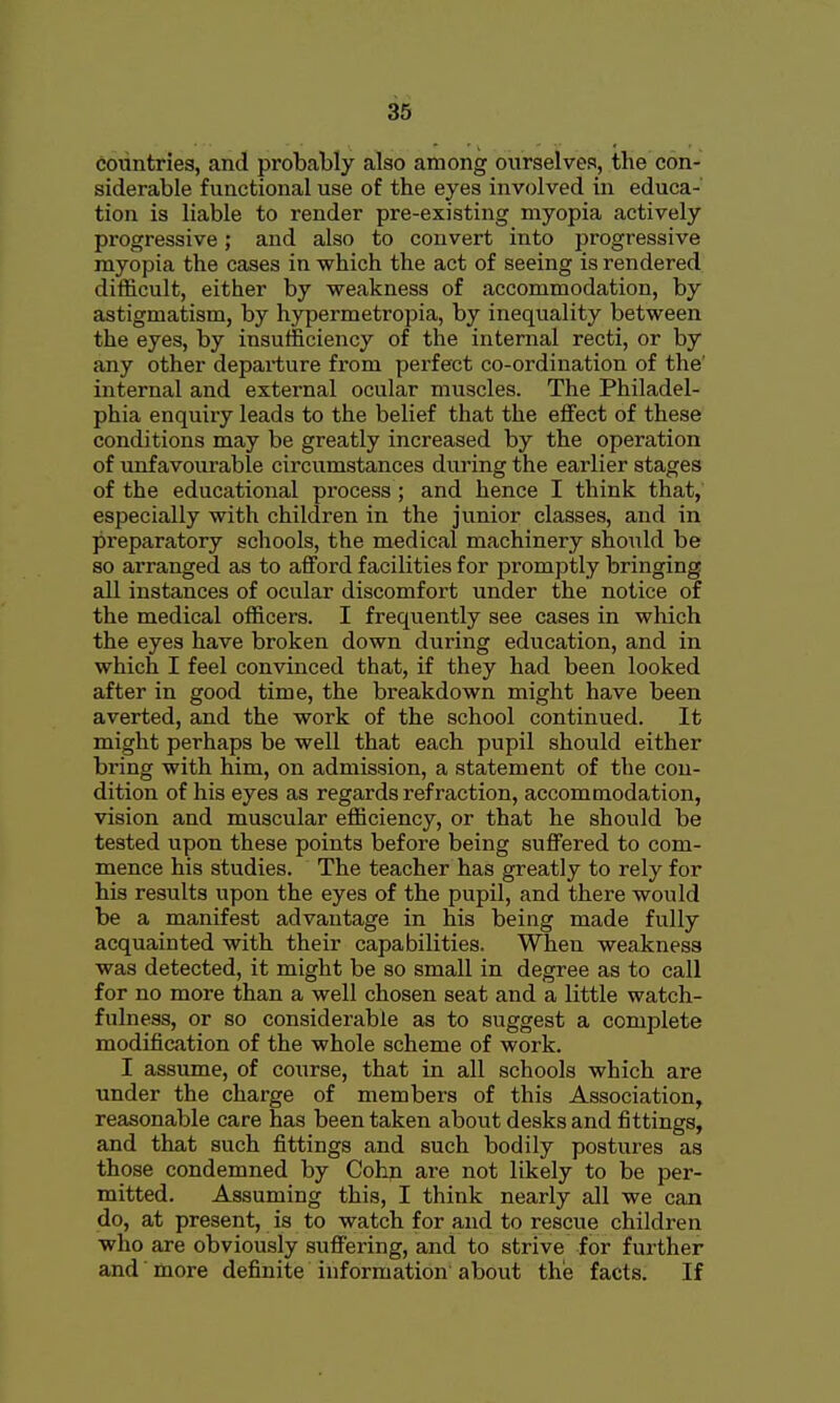 countries, and probably also among ourselves, the con- siderable functional use of the eyes involved in educa- tion is liable to render pre-existing myopia actively progressive; and also to convert into progressive myopia the cases in which the act of seeing is rendered difficult, either by weakness of accommodation, by astigmatism, by hypermetropia, by inequality between the eyes, by insufficiency of the internal recti, or by any other departure from perfect co-ordination of the' internal and external ocular muscles. The Philadel- phia enquiry leads to the belief that the effect of these conditions may be greatly increased by the operation of unfavourable circumstances diu'ing the earlier stages of the educational process; and hence I think that, especially with children in the junior classes, and in preparatory schools, the medical machinery should be so arranged as to afford facilities for promptly bringing all instances of ocular discomfort under the notice of the medical officers. I frequently see cases in which the eyes have broken down during education, and in which I feel convinced that, if they had been looked after in good time, the breakdown might have been averted, and the work of the school continued. It might perhaps be well that each pupil should either bring with him, on admission, a statement of the con- dition of his eyes as regards refraction, accommodation, vision and muscular efficiency, or that he should be tested upon these points before being suffered to com- mence his studies. The teacher has greatly to rely for his results upon the eyes of the pupil, and there would be a manifest advantage in his being made fully acquainted with their capabilities. When weakness was detected, it might be so small in degree as to call for no more than a well chosen seat and a little watch- fulness, or so considerable as to suggest a complete modification of the whole scheme of work. I assume, of course, that in all schools which are under the charge of members of this Association, reasonable care has been taken about desks and fittings, and that such fittings and such bodily postures as those condemned by Cohn are not likely to be per- mitted. Assuming this, I think nearly all we can do, at present, is to watch for and to rescue children who are obviously sufiering, and to strive for further and more definite information about the facts. If