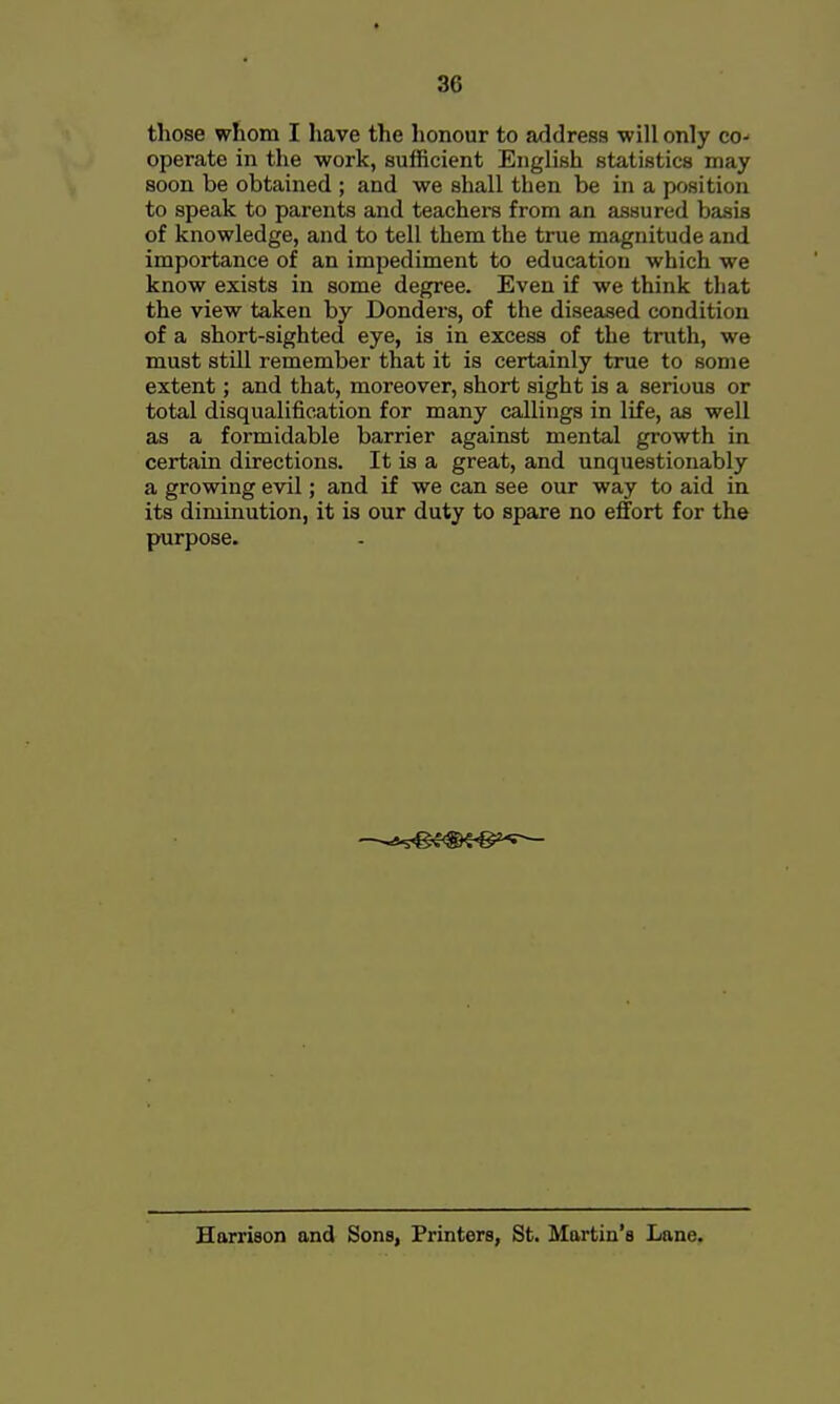 those whom I have the honour to address will only co- operate in the work, sufficient English statistics may soon be obtained ; and we shall then be in a position to speak to parents and teachers from an assured basis of knowledge, and to tell them the true magnitude and importance of an impediment to education which we know exists in some degree. Even if we think that the view taken by Bonders, of the diseased condition of a short-sighted eye, is in excess of the truth, we must still remember that it is certainly true to some extent; and that, moreover, short sight is a serious or total disqualification for many callings in life, as well as a formidable barrier against mental growth in certain directions. It is a great, and unquestionably a growing evil; and if we can see our way to aid in its diminution, it is our duty to spare no effort for the purpose. ss^^-S^^^-:— Harrison and Sons, Printers, St. Martin's Lane.