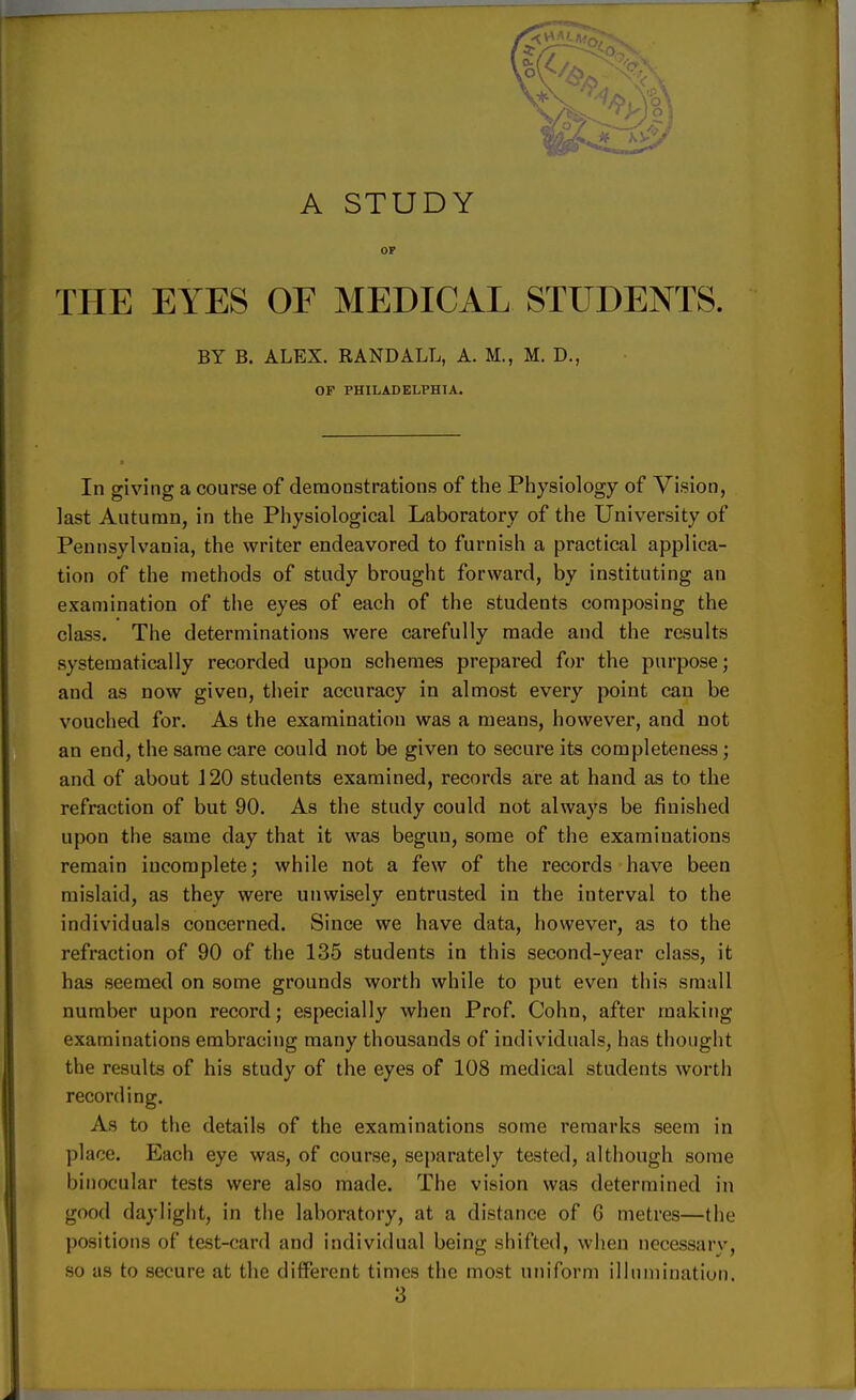 OF THE EYES OF MEDICAL STUDENTS. BY B. ALEX. RANDALL, A. M., M. D., OF PHILADELPHIA. In giving a course of demonstrations of the Physiology of Vision, last Autumn, in the Physiological Laboratory of the University of Pennsylvania, the writer endeavored to furnish a practical applica- tion of the methods of study brought forward, by instituting an examination of the eyes of each of the students composing the class. The determinations were carefully made and the results systematically recorded upon schemes prepared for the purpose; and as now given, their accuracy in almost every point can be vouched for. As the examination was a means, however, and not an end, the same care could not be given to secure its completeness; and of about 120 students examined, records are at hand as to the refraction of but 90. As the study could not always be finished upon the same day that it was begun, some of the examinations remain incomplete; while not a few of the records have been mislaid, as they were unwisely entrusted in the interval to the individuals concerned. Since we have data, however, as to the refraction of 90 of the 135 students in this second-year class, it has seemed on some grounds worth while to put even this small number upon record; especially when Prof. Cohn, after making examinations embracing many thousands of individual?, has thought the results of his study of the eyes of 108 medical students worth recording. As to the details of the examinations some remarks seem in place. Each eye was, of course, separately tested, although some binocular tests were also made. The vision was determined in good daylight, in the laboratory, at a distance of 6 metres—the positions of test-card and individual being shifted, when necessarv, so as to secure at the different times the most uniform illumination.