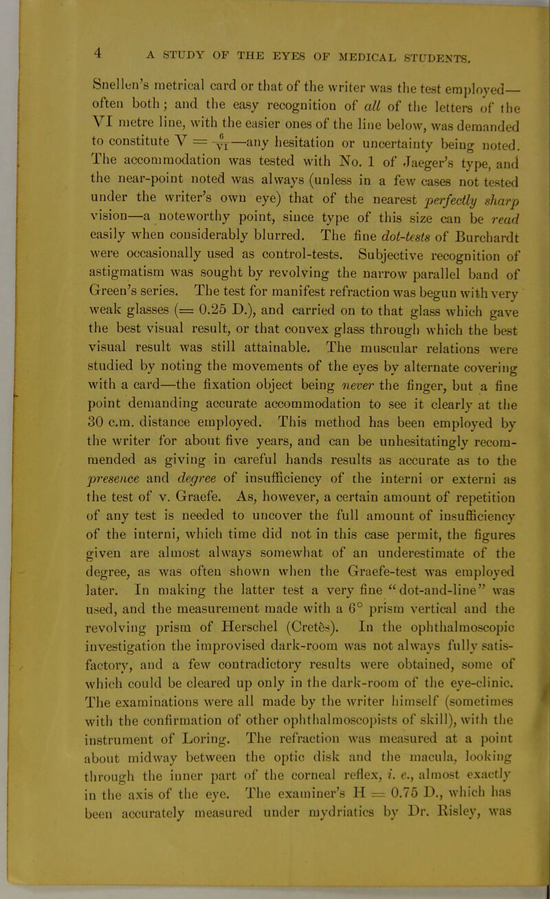 Snellen's metrical card or that of the writer was the test employed often both; and the easy recognition of all of the letters of the VI metre line, with the easier ones of the line below, was demanded to constitute V =-yf—any hesitation or uncertainty being noted. The accommodation was tested with No. 1 of Jaeger's type, and the near-point noted was always (unless in a few cases not tested under the writer's own eye) that of the nearest perfectly sharp vision—a noteworthy point, since type of this size can be read easily when considerably blurred. The fine dot-tests of Burchardt were occasionally used as control-tests. Subjective recognition of astigmatism was sought by revolving the narrow parallel band of Green's series. The test for manifest refraction was begun with very weak glasses (= 0.25 D.), and carried on to that glass which gave the best visual result, or that convex glass through which the best visual result was still attainable. The muscular relations were studied by noting the movements of the eyes by alternate covering with a card—the fixation object being never the finger, but a fine point demanding accurate accommodation to see it clearly at the 30 cm. distance employed. This method has been employed by the writer for about five years, and can be unhesitatingly recom- mended as giving in careful hands results as accurate as to the presence and degree of insufficiency of the interni or externi as the test of v. Graefe. As, however, a certain amount of repetition of any test is needed to uncover the full amount of insufficiency of the interni, which time did not in this case permit, the figures given are almost always somewhat of an underestimate of the degree, as was often shown when the Graefe-test was employed later. In making the latter test a very fine  dot-and-line was used, and the measurement made with a 6° prism vertical and the revolving prism of Herschel (Cretes). In the ophthalmoscopic investigation the improvised dark-room was not always fully satis- factory, and a few contradictory results were obtained, some of which could be cleared up only in the dark-room of the eye-clinic. The examinations were all made by the writer himself (sometimes with the confirmation of other ophthalmoscopists of skill), with the instrument of Loring. The refraction was measured at a point about midway between the optic disk and the macula, looking through the inner part of the corneal reflex, i. e., almost exactly in the axis of the eye. The examiner's H = 0.75 D., which has been accurately measured under mydriatics by Dr. llisley, was