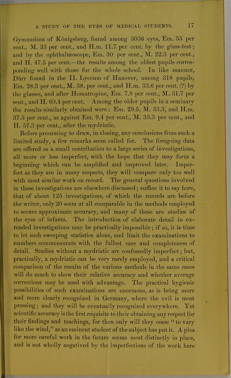 Gymnasium of Konigsberg, found among 3036 eyes, Em. 55 per cent., M. 33 per cent., and H.m. 11.7 per cent, by the glass-test; and by the ophthalmoscope, Em. 30 per cent., M. 22.3 per cent., and H. 47.5 per cent.—the results among the oldest pupils corres- ponding well with those for the whole school. In like manner, Diirr found in the II. Lyceum of Hanover, among 318 pupils, Em. 28.3 per cent., M. 38. per cent., and H.m. 33.6 per cent. (?) by the glasses, and after Homatropine, Em. 7.8 per cent., M.. 31.7 per cent., and H. 60.4 per cent. Among the older pupils in a seminary the results similarly obtained were: Em. 29.5, M. 33.3,. and H.m. 37.5 per cent., as against Em. 9.4 per cent., M. 33.3 per cent., and H. 57.3 per cent., after the mydriatic. Before presuming to draw, in closing, any conclusions from such a limited study, a few remarks seem called for. The foregoing data are offered as a small contribution to a large series of investigations, all more or less imperfect, with the hope that they may form a beginning which can be amplified and improved later. Imper- fect as they are in many respects, they will compare only too well with most similar work on record. The general questions involved in these investigations are elsewhere discussed; suffice it to say here, that of about 125 investigations, of which the records are before the writer, only 20 seem at all comparable in the methods employed to secure approximate accuracy, and many of these are studies of the eyes of infants. The introduction of elaborate detail in ex- tended investigations may be practically impossible; if so, it is time to let such sweeping statistics alone, and limit the examinations to numbers commensurate with the fullest care and completeness of detail. Studies without a mydriatic are confessedly imperfect; but, practically, a mydriatic can be very rarely employed, and a critical comparison of the results of the various methods in the same cases will do much to show their relative accuracy and whether average corrections may be used with advantage. The practical hygienic possibilities of such examinations are enormous, as is being more and more clearly recognized in Germany, where the evil is most pressing; and they will be eventually recognized everywhere. Yet scientific accuracy is the first requisite to their obtaining any respect for their findings and teachings, for then only will they cease to vary like the wind, as an eminent student of the subject has put it. A plea for more careful work in the future seems most distinctly in place, and is not wholly negatived by the imperfections of the work here