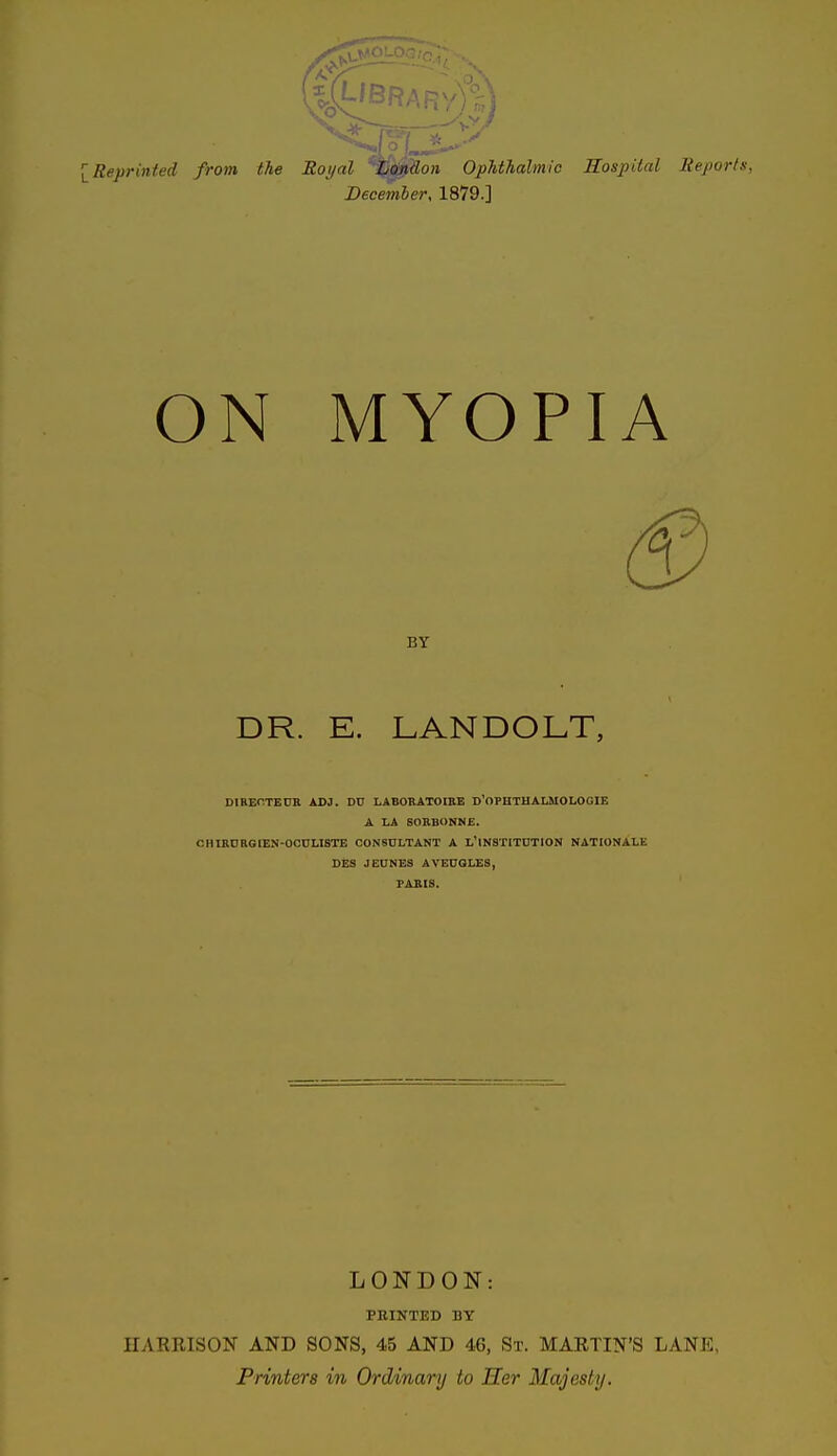 i Reprinted from the Royal ^Mi?o» OpUhalmic Hospital lieports, December, 1879.] ON MYOPIA BY DR. E. LANDOLT, DIBECTEUR ADJ. DU LABORATOIBE d'oPHTHALMOLOGIE A LA SORBONNE. CHIKDRGIEN-OCULISTE C0N6DLTANT A l'iNSTITDTION NATIONALE DES JEUNES AVEUGLE8, PARIS. LONDON: PRINTED BY HARRISON AND SONS, 45 AND 46, St. MARTIN'S LANE, Printers in Ordinary to Her Majesty.