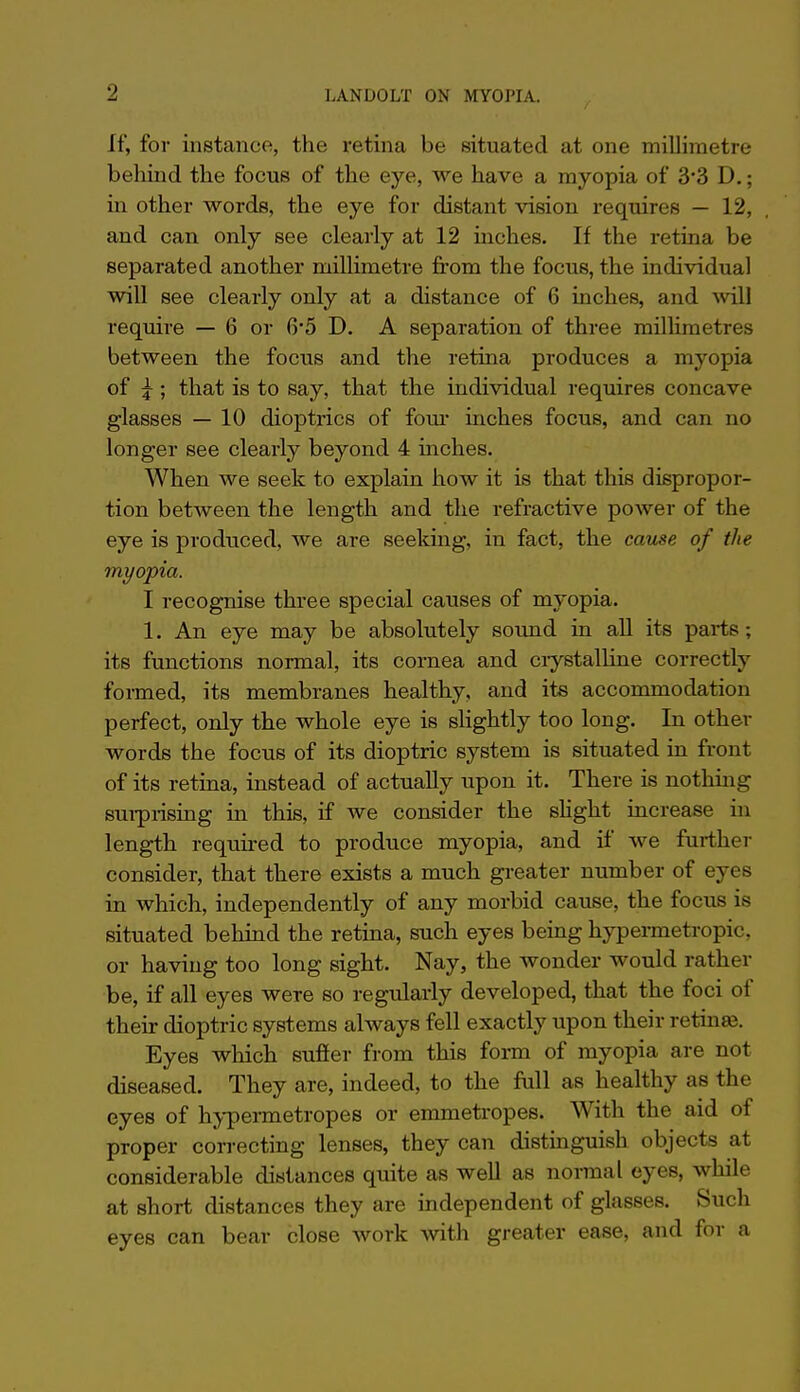 If, for instance, the retina be situated at one millimetre behind the focus of the eye, we have a myopia of 3*3 D.; in other words, the eye for distant vision requires — 12, and can only see clearly at 12 inches. If the retina be separated another millimetre from the focus, the individual will see clearly only at a distance of 6 inches, and will require — 6 or 6*5 D. A separation of three millimetres between the focus and the retina produces a myopia of ^ ; that is to say, that the individual requires concave glasses — 10 dioptrics of fom- inches focus, and can no longer see clearly beyond 4 inches. When we seek to explain how it is that this dispropor- tion between the length and the refractive power of the eye is produced, we are seeking, in fact, the cause of the myopia. I recognise three special causes of myopia. 1. An eye may be absolutely sound in all its parts; its functions normal, its cornea and ciystalline correctly formed, its membranes healthy, and its accommodation perfect, only the whole eye is slightly too long. In other words the focus of its dioptric system is situated in front of its retina, instead of actually upon it. There is nothing sui-piising in this, if we consider the sHght increase in length required to produce myopia, and if we further consider, that there exists a much greater number of eyes in which, independently of any morbid cause, the focus is situated behind the retina, such eyes being hypermetropic, or having too long sight. Nay, the wonder would rather be, if all eyes were so regularly developed, that the foci of their dioptric systems always fell exactly upon their retinae. Eyes which suffer from this form of myopia are not diseased. They are, indeed, to the full as healthy as the eyes of hypermetropes or emmetropes. With the aid of proper correcting lenses, they can distinguish objects at considerable distances quite as well as normal eyes, while at short distances they are independent of glasses. Such eyes can bear close work with greater ease, and for a
