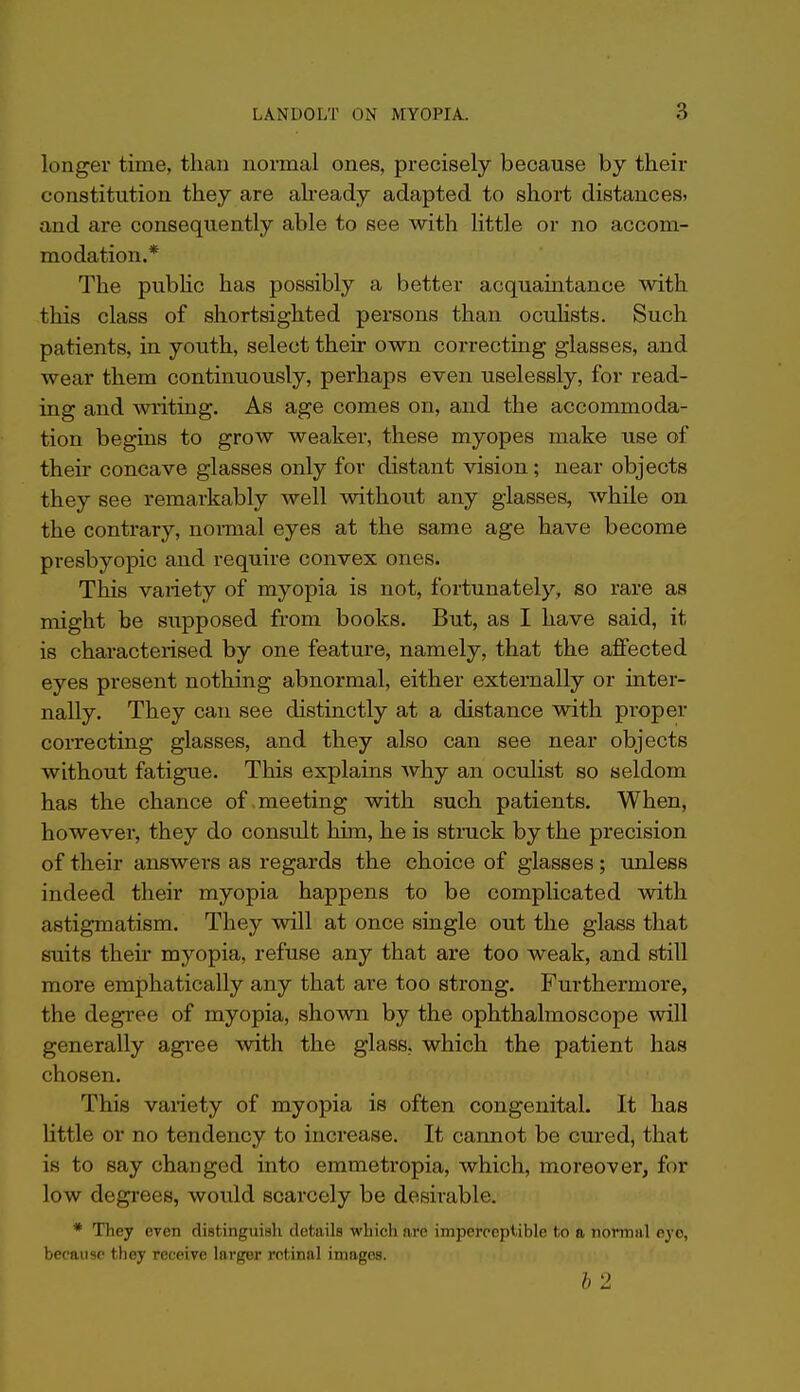 longer time, than normal ones, precisely because by their constitution they are already adapted to short distances, and are consequently able to see with little or no accom- modation.* The piibHc has possibly a better acquaintance with this class of shortsighted persons than oculists. Such patients, in youth, select their own correcting glasses, and wear them continuously, perhaps even uselessly, for read- ing and writing. As age comes on, and the accommoda- tion begins to grow weaker, these myopes make use of their concave glasses only for distant vision; near objects they see remarkably well without any glasses, while on the contrary, normal eyes at the same age have become presbyopic and require convex ones. This variety of myopia is not, fortunately, so rare as might be supposed from books. But, as I have said, it is characterised by one feature, namely, that the affected eyes present nothing abnormal, either externally or inter- nally. They can see distinctly at a distance with proper correcting glasses, and they also can see near objects without fatigue. This explains why an oculist so seldom has the chance of .meeting with such patients. When, however, they do consult him, he is stmck by the precision of their answers as regards the choice of glasses; unless indeed their myopia happens to be complicated with astigmatism. They will at once single out the glass that suits theu' myopia, refuse any that are too weak, and still more emphatically any that are too strong. Furthermore, the degree of myopia, shown by the ophthalmoscope will generally agree with the glass, which the patient has chosen. This variety of myopia is often congenital. It has Httle or no tendency to increase. It cannot be cured, that is to say changed into emmetropia, which, moreover, for low degi-ees, would scarcely be desirable. * They even distinguish details which are impercepiible to a normal eyo, because they receive larger retinal images. 2