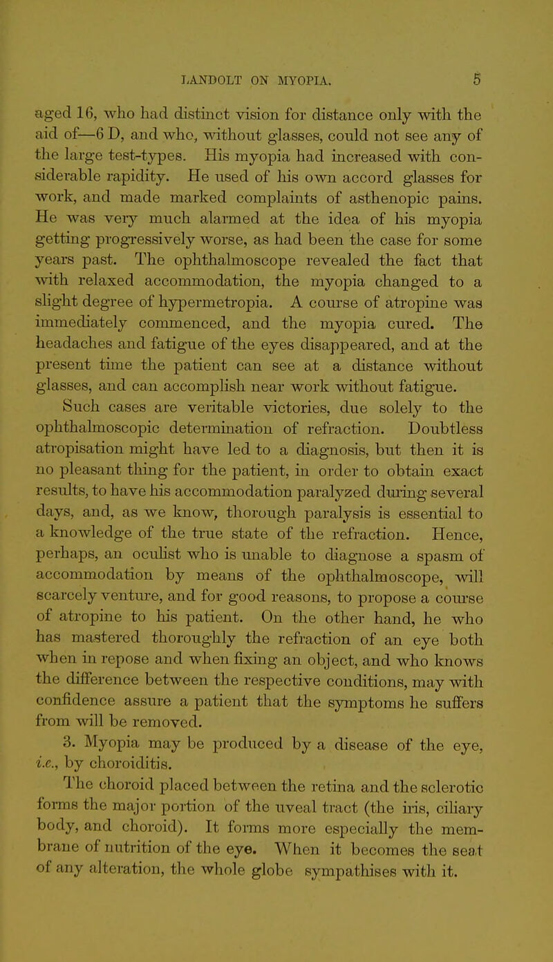 aged 16, who had distinct vision for distance only with the aid of—6 D, and who, without glasses, could not see any of the large test-types. His myopia had increased with con- siderable rapidity. He used of his own accord glasses for work, and made marked complaints of asthenopic pains. He was veiy much alarmed at the idea of his myopia getting progTessively worse, as had been the case for some years past. The ophthalmoscope revealed the fact that with relaxed accommodation, the myopia changed to a shght degree of hypermetropia. A course of atropine was immediately commenced, and the myopia cured. The headaches and fatigue of the eyes disappeared, and at the present time the patient can see at a distance without glasses, and can accomplish near work without fatigue. Such cases are veritable victories, due solely to the ophthalmoscopic determination of refraction. Doubtless atropisation might have led to a diagnosis, but then it is no pleasant thing for the patient, in order to obtain exact results, to have his accommodation paralyzed during several days, and, as we know, thorough paralysis is essential to a knowledge of the true state of the refraction. Hence, perhaps, an oculist who is unable to diagnose a spasm of accommodation by means of the ophthalmoscope, vnW scarcely venture, and for good reasons, to propose a coui-se of atropine to his patient. On the other hand, he who has mastered thoroughly the refraction of an eye both when in repose and when fixing an object, and who knows the difference between the respective conditions, may with confidence assure a patient that the symptoms he suffers from will be removed. 3. Myopia may be produced by a disease of the eye, i.e., by choroiditis. The choroid placed between the retina and the sclerotic foi-ms the major portion of the iiveal tract (the nis, cihary body, and choroid). It fonns more especially the mem- brane of nutrition of the eye. When it becomes the seat of any alteration, the whole globe sympathises with it.