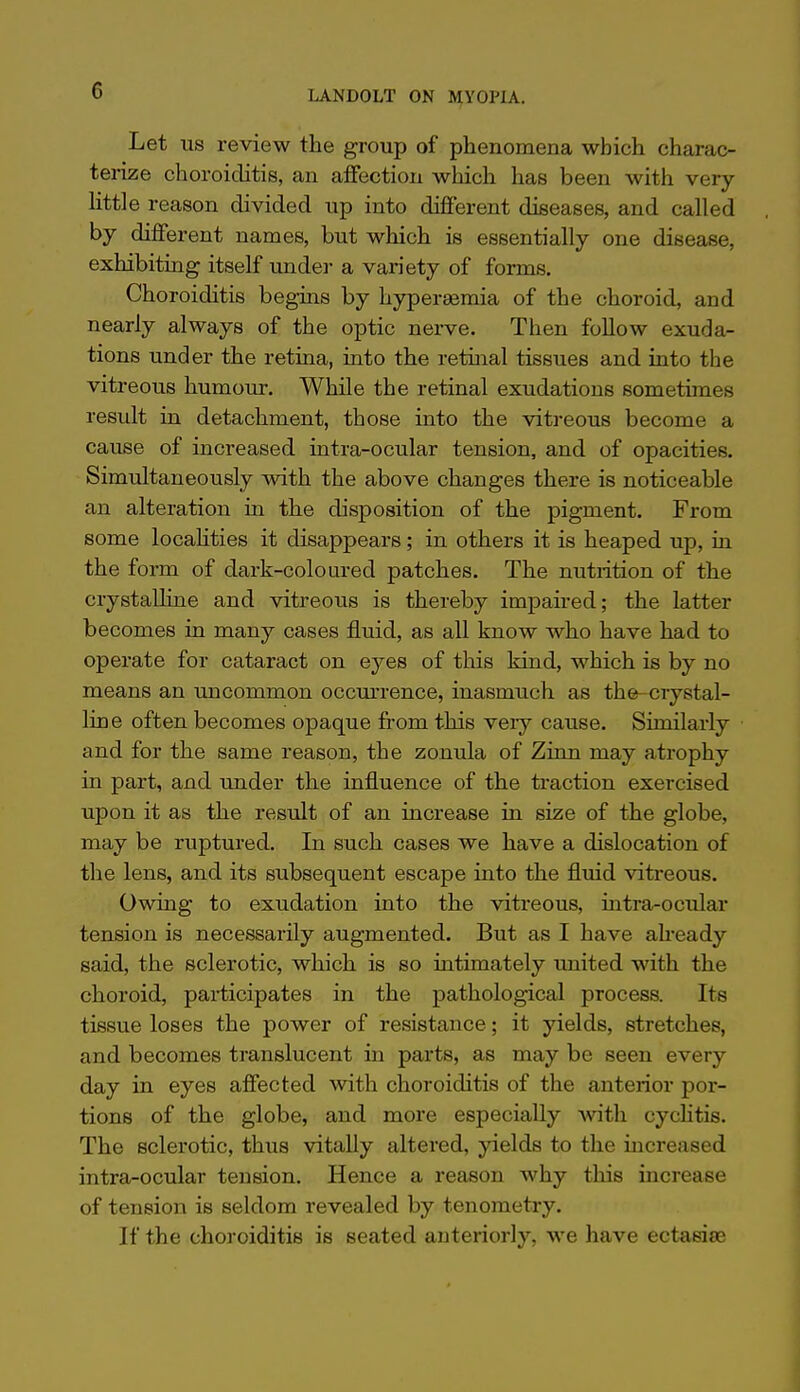 Let US review the group of phenomena which charac- terize choroiilitis, an aifection which has been with very Httle reason divided up into different diseases, and called by different names, but which is essentially one disease, exhibiting itself under a variety of forms. Choroiditis begins by hyperemia of the choroid, and nearly always of the optic nerve. Then follow exuda- tions under the retina, into the retinal tissues and into the vitreous humour. While the retinal exudations sometimes result in detachment, those into the vitreous become a cause of increased intra-ocular tension, and of opacities. Simultaneously with the above changes there is noticeable an alteration in the disposition of the pigment. From some locahties it disappears; in others it is heaped up, in the form of dark-coloured patches. The nutrition of the crystalline and vitreous is thereby impaired; the latter becomes in many cases fluid, as all know who have had to operate for cataract on eyes of this kind, which is by no means an uncommon occmrence, inasmuch as the-crystal- line often becomes opaque fi-om this veiy cause. Similarly and for the same reason, the zonula of Zinn may atrophy in part, and under the influence of the traction exercised upon it as the result of an increase in size of the globe, may be ruptured. In such cases we have a dislocation of the lens, and its subsequent escape into the fluid viti-eous. Owing to exudation into the vitreous, intra-ocular tension is necessarily augmented. But as I have already said, the sclerotic, which is so intimately united with the choroid, participates in the pathological process. Its tissue loses the power of resistance; it yields, stretches, and becomes translucent in parts, as may be seen every day in eyes affected with choroiditis of the anterior por- tions of the globe, and more especially Avith cyclitis. The sclerotic, thus vitally altered, yields to the increased intra-ocular tension. Hence a reason why this increase of tension is seldom revealed by tenometry. If the choroiditis is seated anteriorly, we have ectasiee
