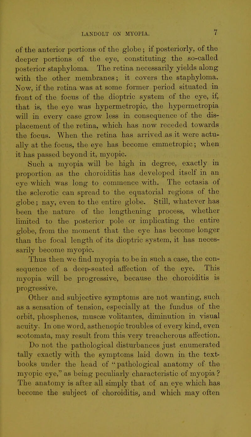 of the anterior portions of the globe; if posteriorly, of the deeper portions of the eye, constituting the so-called posterior staphyloma. The retina necessarily yields along with the other membranes; it covers the staphyloma. Now, if the retina was at some former period situated in front of the fociis of the dioptric system of the eye, if, that is, the eye was hypermetropic, the hypermetropia will in every case grow less in consequence of the dis- placement of the retina, which has now receded towards the focus. When the retina has arrived as it were actu- ally at the focus, the eye has become emmetropic; when it has passed beyond it, myopic. Such a myopia will be high in degree, exactly in proportion as the choroiditis has developed itself in an eye which was long to commence with. The ectasia of the sclerotic can spread to the equatorial regions of the globe; nay, even to the enthe globe. Still, whatever has been the nature of the lengthening process, whether limited to the posterior pole or implicating the entire globe, from the moment that the eye has become longer than the focal length of its dioptric system, it has neces- sarily become myopic. Thus then we find myopia to be in such a case, the con- sequence of a deep-seated affection of the eye. This myopia will be progressive, because the choroiditis is progressive. Other and subjective symptoms are not wanting, such as a sensation of tension, especially at the fundus of the orbit, phosphenes, muscas volitantes, diminution in visual acuity. In one word, asthenopia troubles of every kind, even scotomata, may result from this very treacherous affection. Do not the pathological disturbances just enumerated tally exactly with the symptoms laid down in the text- books under the head of  pathological anatomy of the myopic eye, as being peculiarly characteristic of myopia ? The anatomy is after all simply that of an eye which has become the sidyect of choroiditis, and which may often