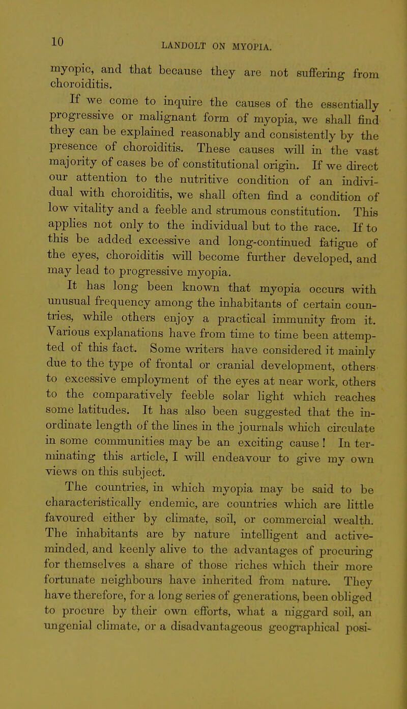 LANDOLT ON MYOPIA. myopic, and that because they are not suffering from choroiditis. If we come to inquire the causes of the essentially progressive or malignant form of myopia, we shall find they can be explamed reasonably and consistently by the presence of choroiditis. These causes will in the vast majority of cases be of constitutional origin. If we direct our attention to the nutritive condition of an indivi- dual with choroiditis, we shall often find a condition of low vitahty and a feeble and striunous constitution. This apphes not only to the individual but to the race. If to this be added excessive and long-continued fatigue of the eyes, choroiditis wiU become further developed, and may lead to progressive myopia. It has long been known that myopia occurs with imusual frequency among the inhabitants of certain coun- tries, while others enjoy a practical immunity from it. Various explanations have from time to time been attemp- ted of this fact. Some writers have considered it mainly due to the type of frontal or cranial development, others to excessive employment of the eyes at near work, others to the comparatively feeble solar light which reaches some latitudes. It has also been suggested that the in- ordinate length of the lines in the journals which circulate in some communities may be an exciting cause ! In ter- minating this article, I will endeavour to give my own views on this subject. The countries, in which myopia may be said to be characteristically endemic, are countries which are Uttle favoured either by climate, soil, or commercial wealth. The inhabitants are by nature intelligent and active- minded, and keenly ahve to the advantages of procuring for themselves a share of those riches which their more fortunate neighbours have inherited from nature. They have therefore, for a long series of generations, been obliged to procure by their own efibrts, what a niggard soil, an ungenial climate, or a disadvantageous geogi-aphical posi-