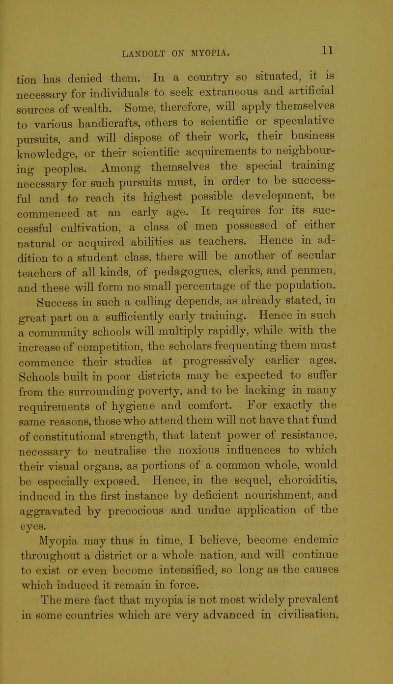 11 tion has denied them. In a cotintry so situated, it is necessary for individuals to seek extraneous and artificial sources of wealth. Some, therefore, will apply themselves to various handicrafts, others to scientific or speculative piu^uits, and will dispose of their work, their busmess knowledge, or their scientific acquirements to neighbour- ing peoples. Among themselves the special training necessary for such pursuits must, in order to be success- ful and to reach its highest possible development, be commenced at an early age. It requu-es for its suc- cessful cultivation, a class of men possessed of either natiu-al or acquu-ed abihties as teachers. Hence in ad- dition to a student class, there will be another of secular teachers of all kinds, of pedagogues, clerks, and penmen, and these will form no small percentage of the population. Success in such a calling depends, as abeady stated, in great part on a sufficiently early training. Hence in such a commrmity schools will multiply rapidly, while with the increase of competition, the scholars frequentmg them must commence their studies at progressively earher ages. Schools built in poor districts may be expected to suffer from the surrounding poverty, and to be lacking in many requirements of hygiene and comfort. For exactly the same reasons, those who attend them will not have that fund of constitutional strength, that latent power of resistance, necessary to neutrahse the noxious influences to which their visual organs, as portions of a common whole, would be especially exposed. Hence, in the sequel, choroiditis, induced in the first instance by deficient nourishment, and aggravated by precocious and undue application of the eyes. Myopia may thus in time, I believe, become endemic throughout a district or a whole nation, and will continue to exist or even become intensified, so long as the causes which induced it remain in force. The mere fact that myopia is not most widely prevalent in some countries which are very advanced in civilisation,