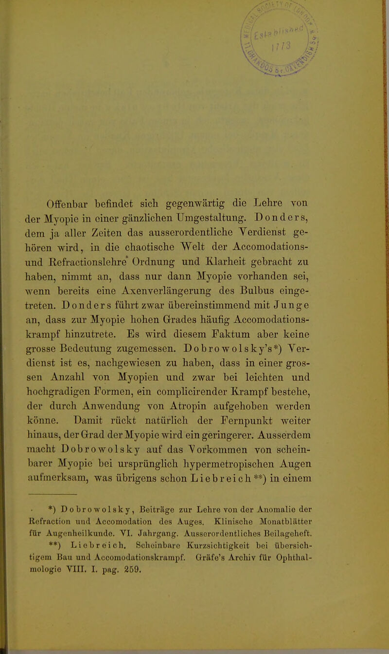 Offenbar befindet sich gegenwärtig die Lehre von der Myopie in einer gänzlichen Umgestaltung. D o n d e r s, dem ja aller Zeiten das ausserordentliche Verdienst ge- hören wird, in die chaotische Welt der Accomodations- und Refractionslehre' Ordnung und Klarheit gebracht zu haben, nimmt an, dass nur dann Myopie vorhanden sei, wenn bereits eine Axenverlängerung des Bulbus einge- treten. D o n d e r s führt zwar übereinstimmend mit Junge an, dass zur Myopie hohen Grades häufig Accomodations- krampf hinzutrete. Es wird diesem Faktum aber keine grosse Bedeutung zugemessen. Dobrowolsky's*) Ver- dienst ist es, nachgewiesen zu haben, dass in einer gros- sen Anzahl von Myopien und zwar bei leichten und hochgradigen Formen, ein complicirender Krampf bestehe, der durch Anwendung von Atropin aufgehoben werden könne. Damit rückt natürlich der Fernpunkt weiter binaus, der Grad der Myopie wird ein geringerer. Ausserdem macht Dobrowolsky auf das Vorkommen von schein- barer Myopie bei ursprünglich hypermetropischen Augen aufmerksam, was übrigens schon Liebreich**) in einem *) Dobrowolsky, Beiträge zur Lohre von der Anomalie der Refraction und Accomodation des Auges. Klinische Monatblätter für Augenheilkunde. VI. Jahrgang. Ausserordentliches Beilageheft. **) Liebreich. Scheinbare Kurzsichtigkeit bei übersich- tigem Bau und Accomodationskrampf. Gräfe's Archiv für Ophthal- mologie VIII. I. pag. 259.