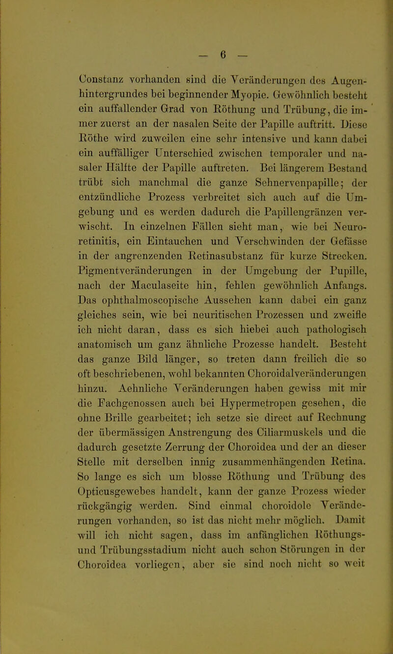 üonstanz vorhanden sind die Veränderungen des Augen- hintergrundes bei beginnender Myopie. Gewöhnlich besteht ein auffallender Grad von Röthung und Trübung, die im- mer zuerst an der nasalen Seite der Papille auftritt. Diese Köthe wird zuweilen eine sehr intensive und kann dabei ein auffälliger Unterschied zwischen temporaler und na- saler Hälfte der Papille auftreten. Bei längerem Bestand trübt sich manchmal die ganze Sehnervenpapille; der entzündliche Prozess verbreitet sich auch auf die Um- gebung und es werden dadurch die Papillengränzen ver- wischt. In einzelnen Fällen sieht man, wie bei Neuro- retinitis, ein Eintauchen und Verschwinden der Gefässe in der angrenzenden Retinasubstanz für kurze Strecken. Pigmentveränderungen in der Umgebung der Pupille, nach der Maculaseite hin, fehlen gewöhnlich Anfangs. Das ophthalmoscopische Aussehen kann dabei ein ganz gleiches sein, wie bei neuritischen Prozessen und zweifle ich nicht daran, dass es sich hiebei auch pathologisch anatomisch um ganz ähnliche Prozesse handelt. Besteht das ganze Bild länger, so treten dann freilich die so oft beschriebenen, wohl bekannten Choroidalveränderungen hinzu. Aehnliche Veränderungen haben gewiss mit mir die Fachgenossen auch bei Hypermetropen gesehen, die ohne Brille gearbeitet; ich setze sie direct auf Rechnung der übermässigen Anstrengung des Ciliarmuskels und die dadurch gesetzte Zerrung der Choroidea und der an dieser Stelle mit derselben innig zusammenhängenden Retina. So lange es sich um blosse Röthung und Trübung des Opticusgewebes handelt, kann der ganze Prozess wieder rückgängig Averden. Sind einmal choroidole Verände- rungen vorhanden, so ist das nicht mehr möglich. Damit will ich nicht sagen, dass im anfänglichen Röthungs- und Trübungsstadium nicht auch schon Störungen in der Choroidea vorliegen, aber sie sind noch nicht so weit