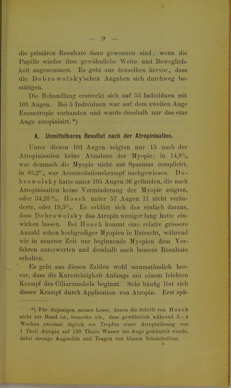 ( — 9 — die primären Resultate dann gewonnen sind, wenn die Pupille wieder ihre gewöhnliche Weite und Beweglich- keit angenommen. Es geht aus denselben hervor, dass die Dobro wolsky'schen Angaben sich durchweg be- stätigen. Die Behandlung erstreckt sich auf 53 Individuen mit 101 Augen. Bei 5 Individuen war auf dem zweiten Auge Emmetropie vorhanden und wurde desshalb nur das eine Auge atropinisirt. *) A. Unmittelbares Resultat nach der Atropinisation. Unter diesen 101 Augen zeigten nur 15 nach der Atropinisation keine Abnahme der Myopie; in 14,8% war demnach die Myopie nicht mit Spasmus complicirt, in 85,2°o war Accomodationskrampf nachgewiesen. Do- hr o w o 1 s k y hatte unter 105 Augen 36 gefunden, die nach Atropinisation keine Yerminderung der Myopie zeigten, oder 34,28%, Hosch unter 57 Augen 11 nicht verän- derte, oder 19,3%. Es erklärt sich das einfach daraus, dass Dobrowolsky das Atropin weniger lang hatte ein- wirken lassen. Bei Hosch kommt eine relativ grössere Anzahl schon hochgradiger Myopien in Betracht, während wir in neuerer Zeit nur beginnende Myopien dem Ver- fahren unterwerten und desshalb auch bessere Resultate erhalten. Es geht aus diesen Zahlen wohl unumstösslich her- vor, dass die Kurzsichtigkeit Anfangs mit einem leichten Krampf des Ciliarmuskels beginnt. Sehr häufig löst sich dieser Kramp! durch Application von Atropin. Erst spä- *) Für diejenigen meiner Leser, denen dio Schrift von Hosch nicht zur Hand ist, bemerke ich, dass gewöhnlich während 3 — 4 Wochen zweimal täglich oin Tropfen einer Atropinlösung von 1 Theil Atropin auf 120 Thoile Wasser ins Auge geträufelt wurde, dabei strenge Augendiät und Tragen von blauen Schutzbrillen.