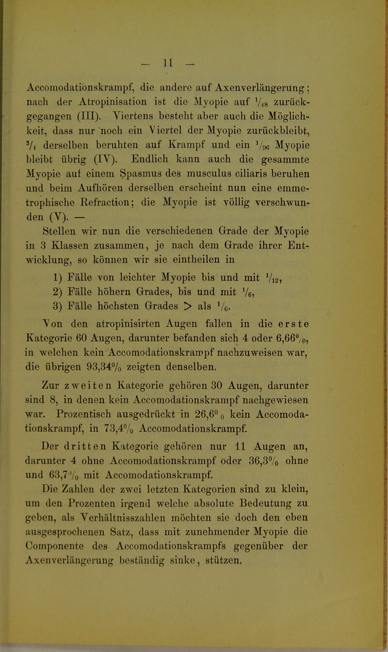 Accomodationskrampf, die andere auf Axenverlängerung; nach der Atropinisation ist die Myopie auf 'As zurück- gegangen (III). Viertens besteht aber auch die Möglich- keit, dass nur noch ein V iertel der Myopie zurückbleibt, 8/i derselben beruhten auf Krampf und ein Vo« Myopie bleibt übrig (IV). Endlich kann auch die gesammte Myopie auf einem Spasmus des musculus ciliaris beruhen und beim Aufhören derselben erscheint nun eine emme- trophische Kefraction; die Myopie ist völlig verschwun- den (V). — Stellen wir nun die verschiedenen Grade der Myopie in 3 Klassen zusammen, je nach dem Grade ihrer Ent- wicklung, so können wir sie eintheilen in 1) Fälle von leichter Myopie bis und mit Vi2, 2) Fälle höhern Grades, bis und mit V6> 3) Fälle höchsten Grades > als %. Von den atropinisirten Augen fallen in die erste Kategorie 60 Augen, darunter befanden sich 4 oder 6,66%, in welchen kein Accomodationskrampf nachzuweisen war, die übrigen 93,34% zeigten denselben. Zur zweiten Kategorie gehören 30 Augen, darunter sind 8, in denen kein Accomodationskrampf nachgewiesen war. Prozentisch ausgedrückt in 26,6° 0 kein Accomoda- tionskrampf, in 73,4% Accomodationskrampf. Der dritten Kategorie gehören nur 11 Augen an, darunter 4 ohne Accomodationskrampf oder 36,3% ohne und 63,7% mit Accomodationskrampf. Die Zahlen der zwei letzten Kategorien sind zu klein, um den Prozenten irgend welche absolute Bedeutung zu geben, als Verhältnisszahlen möchten sie doch den eben ausgesprochenen Satz, dass mit zunehmender Myopie die Componente des Accomodationskrampfs gegenüber der Axenverlängerung beständig sinke, stützen.
