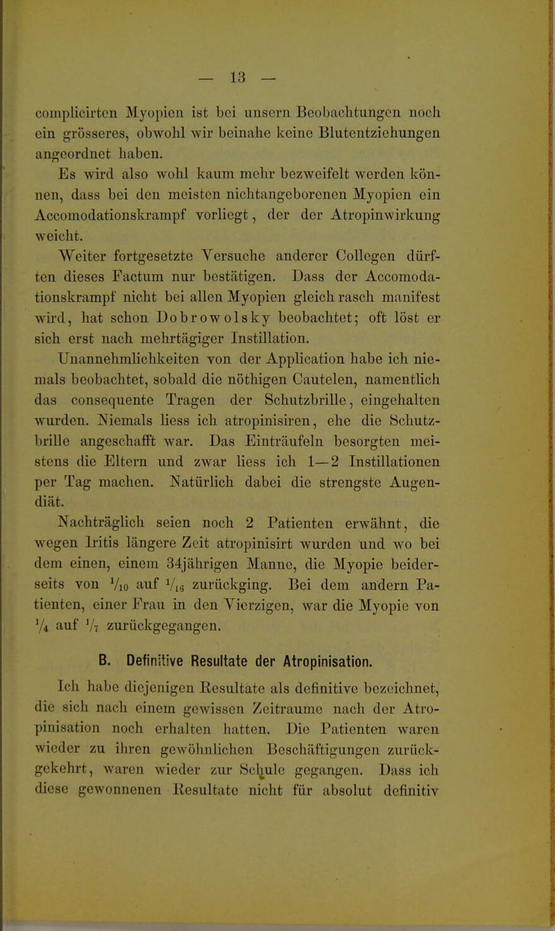 complicirten Myopien ist bei imsern Beobachtungen noch ein grösseres, obwohl wir beinahe keine Blutentziehungen angeordnet haben. Es wird also wohl kaum mehr bezweifelt werden kön- nen, dass bei den meisten nichtangeborenen Myopien ein Accomodationskrampf vorliegt, der der Atropinwirkung weicht. Weiter fortgesetzte Versuche anderer Collegcn dürf- ten dieses Factum nur bestätigen. Dass der Accomoda- tionskrampf nicht bei allen Myopien gleich rasch manifest wird, hat schon Dobrowolsky beobachtet; oft löst er sich erst nach mehrtägiger Instillation. Unannehmlichkeiten von der Application habe ich nie- mals beobachtet, sobald die nöthigen Cautelen, namentlich das consequente Tragen der Schutzbrille, eingehalten wurden. Niemals Hess ich atropinisiren, che die Schutz- brille angeschafft war. Das Einträufeln besorgten mei- stens die Eltern und zwar Hess ich 1—2 Instillationen per Tag machen. Natürlich dabei die strengste Augen- diät. Nachträglich seien noch 2 Patienten erwähnt, die wegen Iritis längere Zeit atropinisirt wurden und wo bei dem einen, einem 34jährigen Manne, die Myopie beider- seits von Vio auf Vis zurückging. Bei dem andern Pa- tienten, einer Frau in den Vicrzigcn, war die Myopie von V* auf V7 zurückgegangen. B. Definitive Resultate der Atropinisation. Ich habe diejenigen Resultate als definitive bezeichnet, 'Ii'' sich nach einem gewissen Zeiträume nach der Atro- pinisation noch erhalten hatten. Die Patienten wan n wieder zu ihren gewöhnlichen Beschäftigungen zurück- gekehrt, waren wieder zur Schule gegangen. Dass ich diese gewonnenen Resultate nicht für absolut definitiv