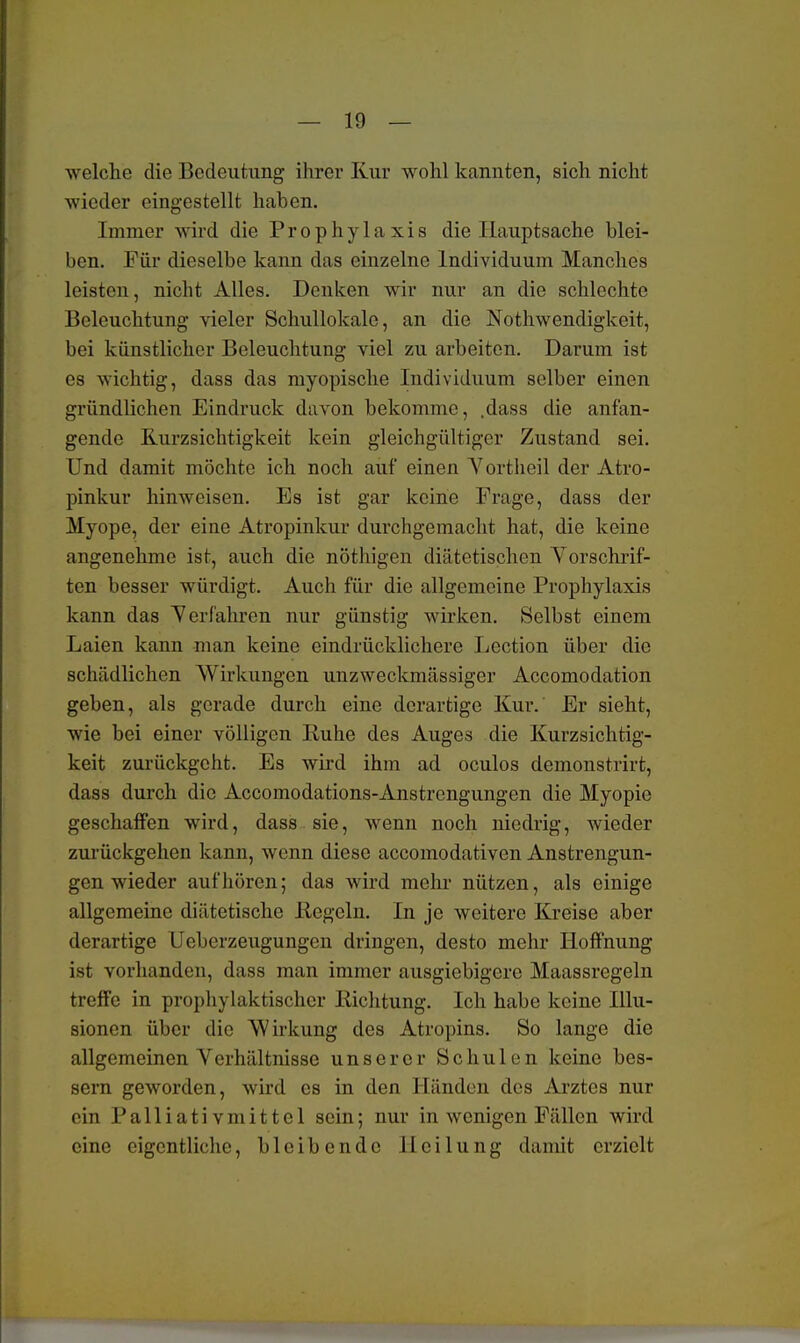 welche die Bedeutung ihrer Kur wohl kannten, sich nicht wieder eingestellt haben. Immer wird die Prophylaxis die Hauptsache blei- ben. Für dieselbe kann das einzelne Individuum Manches leisten, nicht Alles. Denken wir nur an die schlechte Beleuchtung vieler Schullokalc, an die Notwendigkeit, bei künstlicher Beleuchtung viel zu arbeiten. Darum ist es wichtig, dass das myopische Individuum selber einen gründlichen Eindruck davon bekomme, ,dass die anfan- gende Kurzsichtigkeit kein gleichgültiger Zustand sei. Und damit möchte ich noch auf einen Y ortheil der Atro- pinkur hinweisen. Es ist gar keine Frage, dass der Myope, der eine Atropinkur durchgemacht hat, die keine angenehme ist, auch die nöthigen diätetischen Vorschrif- ten besser würdigt. Auch für die allgemeine Prophylaxis kann das Verfahren nur günstig wirken. Selbst einem Laien kann man keine eindrücklichere Lection über die schädlichen Wirkungen unzweckmässiger Accomodation geben, als gerade durch eine derartige Kur. Er sieht, wie bei einer völligen Ruhe des Auges die Kurzsichtig- keit zurückgeht. Es wird ihm ad oculos demonstrirt, dass durch die Accomodations-Anstrengungen die Myopie geschaffen wird, dass sie, wenn noch niedrig, wieder zurückgehen kann, wenn diese aecomodativen Anstrengun- gen wieder aufhören; das wird mehr nützen, als einige allgemeine diätetische Kegeln. In je weitere Kreise aber derartige Uebcrzeugungcn dringen, desto mehr Hoffnung ist vorhanden, dass man immer ausgiebigere Maassregeln treffe in prophylaktischer Richtung. Ich habe keine Illu- sionen über die Wirkung des Atropins. So lange die allgemeinen Verhältnisse unserer Schulen keine bes- sern geworden, wird es in den Händen des Arztes nur ein Palliativmittel sein; nur in wenigen Fällen wird eine eigentliche, bleibende Heilung damit erzielt