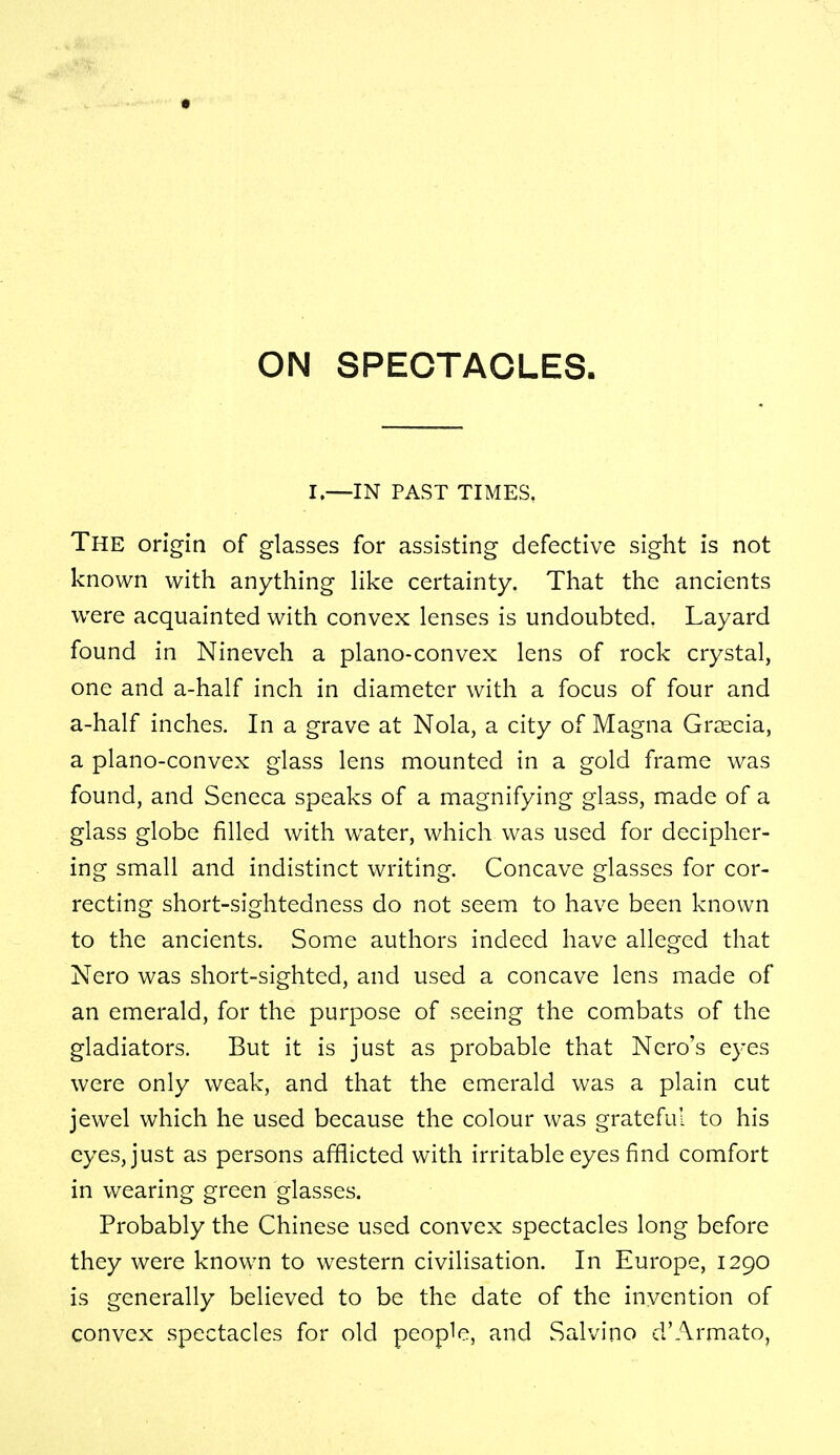 ON SPECTACLES. I.—IN PAST TIMES. The origin of glasses for assisting defective sight is not known with anything like certainty. That the ancients were acquainted with convex lenses is undoubted. Layard found in Nineveh a plano-convex lens of rock crystal, one and a-half inch in diameter with a focus of four and a-half inches. In a grave at Nola, a city of Magna Graecia, a plano-convex glass lens mounted in a gold frame was found, and Seneca speaks of a magnifying glass, made of a glass globe filled with water, which was used for decipher- ing small and indistinct writing. Concave glasses for cor- recting short-sightedness do not seem to have been known to the ancients. Some authors indeed have alleged that Nero was short-sighted, and used a concave lens made of an emerald, for the purpose of seeing the combats of the gladiators. But it is just as probable that Nero's eyes were only weak, and that the emerald was a plain cut jewel which he used because the colour was grateful to his eyes, just as persons afflicted with irritable eyes find comfort in wearing green glasses. Probably the Chinese used convex spectacles long before they were known to western civilisation. In Europe, 1290 is generally believed to be the date of the invention of convex spectacles for old people, and Salvino d'Armato,