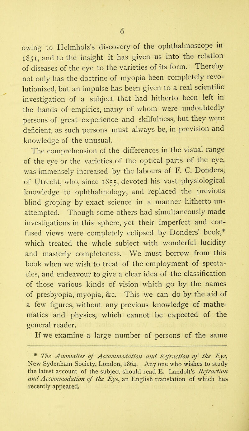 owing to Helmholz's discovery of the ophthalmoscope in 1851, and to the insight it has given us into the relation of diseases of the eye to the varieties of its form. Thereby not only has the doctrine of myopia been completely revo- lutionized, but an impulse has been given to a real scientific investigation of a subject that had hitherto been left in the hands of empirics, many of whom were undoubtedly persons of great experience and skilfulness, but they were deficient, as such persons must always be, in prevision and knowledge of the unusual. The comprehension of the differences in the visual range of the eye or the varieties of the optical parts of the eye, was immensely increased by the labours of F. C. Donders, of Utrecht, who, since 1855, devoted his vast physiological knowledge to ophthalmology, and replaced the previous blind groping by exact science in a manner hitherto un- attempted. Though some others had simultaneously made investigations in this sphere, yet their imperfect and con- fused views were completely eclipsed by Bonders' book,* which treated the whole subject with wonderful lucidity and masterly completeness. We must borrow from this book when we wish to treat of the employment of specta- cles, and endeavour to give a clear idea of the classification of those various kinds of vision which go by the names of presbyopia, myopia, &c. This we can do by the aid of a few figures, without any previous knowledge of mathe- matics and physics, which cannot be expected of the general reader. If we examine a large number of persons of the same * The Anomalies of Accommodation and Refraction of the Eye, New Sydenham Society, London, 1864. Any one who wishes to study the latest account of the subject should read E. Landolt's Refraction and Accommodation of the Eye, an English translation of which has recently appeared.