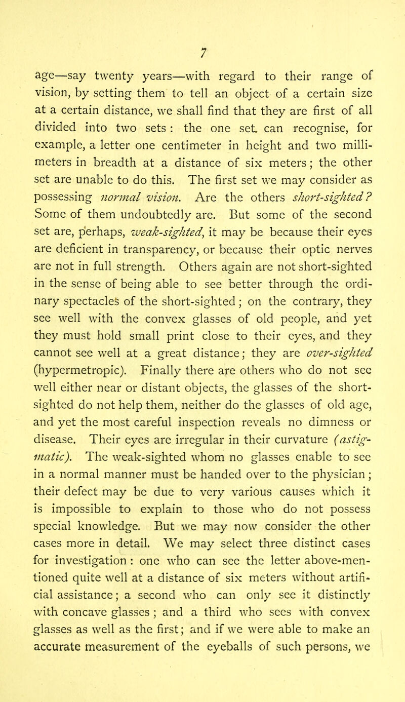 age—say twenty years—with regard to their range of vision, by setting them to tell an object of a certain size at a certain distance, we shall find that they are first of all divided into two sets : the one set can recognise, for example, a letter one centimeter in height and two milli- meters in breadth at a distance of six meters; the other set are unable to do this. The first set we may consider as possessing normal vision. Are the others short-sighted ? Some of them undoubtedly are. But some of the second set are, perhaps, weak-sighted, it may be because their eyes are deficient in transparency, or because their optic nerves are not in full strength. Others again are not short-sighted in the sense of being able to see better through the ordi- nary spectacles of the short-sighted ; on the contrary, they see well with the convex glasses of old people, and yet they must hold small print close to their eyes, and they cannot see well at a great distance; they are over-sighted (hypermetropic). Finally there are others who do not see well either near or distant objects, the glasses of the short- sighted do not help them, neither do the glasses of old age, and yet the most careful inspection reveals no dimness or disease. Their eyes are irregular in their curvature (astig- matic). The weak-sighted whom no glasses enable to see in a normal manner must be handed over to the physician; their defect may be due to very various causes which it is impossible to explain to those who do not possess special knowledge. But we may now consider the other cases more in detail. We may select three distinct cases for investigation : one who can see the letter above-men- tioned quite well at a distance of six meters without artifi- cial assistance; a second who can only see it distinctly with concave glasses ; and a third who sees with convex glasses as well as the first; and if we were able to make an accurate measurement of the eyeballs of such persons, we