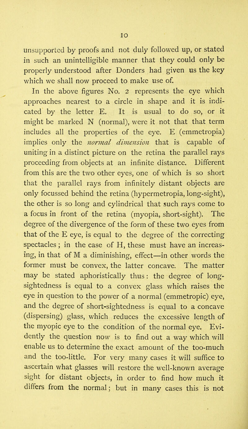 unsupported by proofs and not duly followed up, or stated in such an unintelligible manner that they could only be properly understood after Donders had given us the key which we shall now proceed to make use of. In the above figures No. 2 represents the eye which approaches nearest to a circle in shape and it is indi- cated by the letter E. It is usual to do so, or it might be marked N (normal), were it not that that term includes all the properties of the eye. E (emmetropia) implies only the normal dimension that is capable of uniting in a distinct picture on the retina the parallel rays proceeding from objects at an infinite distance. Different from this are the two other eyes, one of which is so short that the parallel rays from infinitely distant objects are only focussed behind the retina (hypermetropia, long-sight), the other is so long and cylindrical that such rays come to a focus in front of the retina (myopia, short-sight). The degree of the divergence of the form of these two eyes from that of the E eye, is equal to the degree of the correcting spectacles ; in the case of H, these must have an increas- ing, in that of M a diminishing, effect—in other words the former must be convex, the latter concave. The matter may be stated aphoristically thus: the degree of long- sightedness is equal to a convex glass which raises the eye in question to the power of a normal (emmetropic) eye, and the degree of short-sightedness is equal to a concave (dispersing) glass, which reduces the excessive length of the myopic eye to the condition of the normal eye. Evi- dently the question now is to find out a way which will enable us to determine the exact amount of the too-much and the too-little. For very many cases it will suffice to ascertain what glasses will restore the well-known average sight for distant objects, in order to find how much it differs from the normal; but in many cases this is not