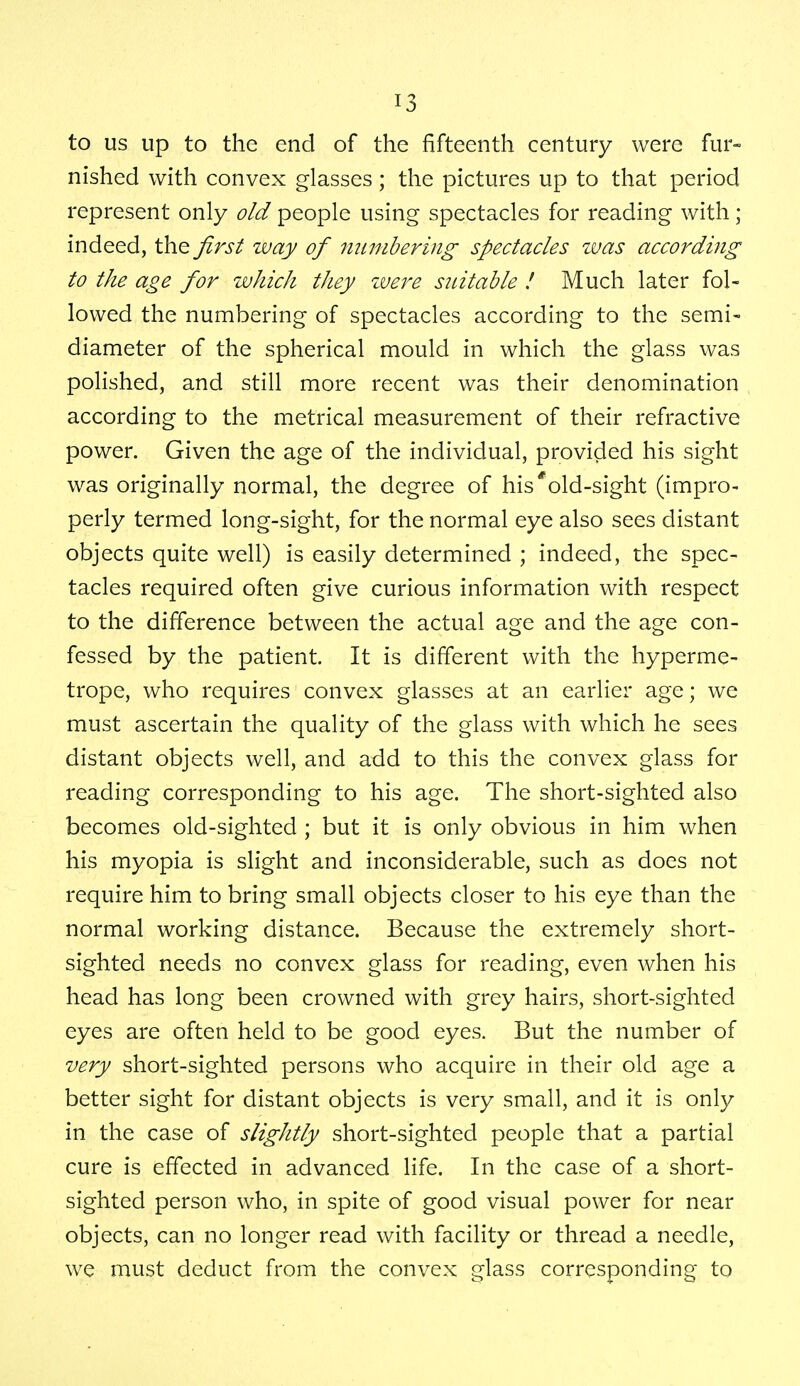 to us up to the end of the fifteenth century were fur- nished with convex glasses; the pictures up to that period represent only old people using spectacles for reading with; indeed, the first way of numbering spectacles was according to the age for which they were suitable ! Much later fol- lowed the numbering of spectacles according to the semi- diameter of the spherical mould in which the glass was polished, and still more recent was their denomination according to the metrical measurement of their refractive power. Given the age of the individual, provided his sight was originally normal, the degree of his'old-sight (impro- perly termed long-sight, for the normal eye also sees distant objects quite well) is easily determined ; indeed, the spec- tacles required often give curious information with respect to the difference between the actual age and the age con- fessed by the patient. It is different with the hyperme- trope, who requires convex glasses at an earlier age; we must ascertain the quality of the glass with which he sees distant objects well, and add to this the convex glass for reading corresponding to his age. The short-sighted also becomes old-sighted ; but it is only obvious in him when his myopia is slight and inconsiderable, such as does not require him to bring small objects closer to his eye than the normal working distance. Because the extremely short- sighted needs no convex glass for reading, even when his head has long been crowned with grey hairs, short-sighted eyes are often held to be good eyes. But the number of very short-sighted persons who acquire in their old age a better sight for distant objects is very small, and it is only in the case of slightly short-sighted people that a partial cure is effected in advanced life. In the case of a short- sighted person who, in spite of good visual power for near objects, can no longer read with facility or thread a needle, we must deduct from the convex glass corresponding to