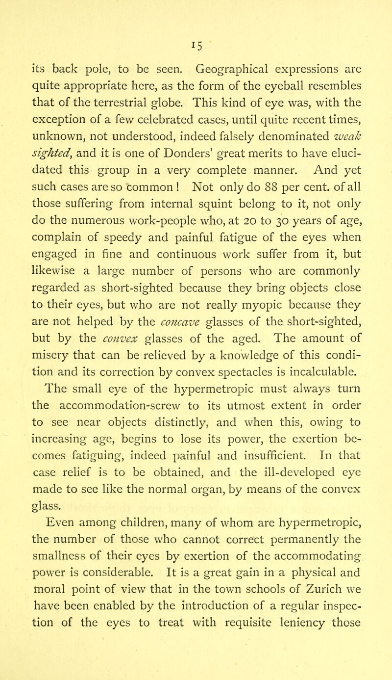 its back pole, to be seen. Geographical expressions are quite appropriate here, as the form of the eyeball resembles that of the terrestrial globe. This kind of eye was, with the exception of a few celebrated cases, until quite recent times, unknown, not understood, indeed falsely denominated weak sighted, and it is one of Donders' great merits to have eluci- dated this group in a very complete manner. And yet such cases are so common ! Not only do 88 per cent, of all those suffering from internal squint belong to it, not only do the numerous work-people who, at 20 to 30 years of age, complain of speedy and painful fatigue of the eyes when engaged in fine and continuous work suffer from it, but likewise a large number of persons who are commonly regarded as short-sighted because they bring objects close to their eyes, but who are not really myopic because they are not helped by the concave glasses of the short-sighted, but by the convex glasses of the aged. The amount of misery that can be relieved by a knowledge of this condi- tion and its correction by convex spectacles is incalculable. The small eye of the hypermetropic must always turn the accommodation-screw to its utmost extent in order to see near objects distinctly, and when this, owing to increasing age, begins to lose its power, the exertion be- comes fatiguing, indeed painful and insufficient. In that case relief is to be obtained, and the ill-developed eye made to see like the normal organ, by means of the convex glass. Even among children, many of whom are hypermetropic, the number of those who cannot correct permanently the smallness of their eyes by exertion of the accommodating power is considerable. It is a great gain in a physical and moral point of view that in the town schools of Zurich we have been enabled by the introduction of a regular inspec- tion of the eyes to treat with requisite leniency those