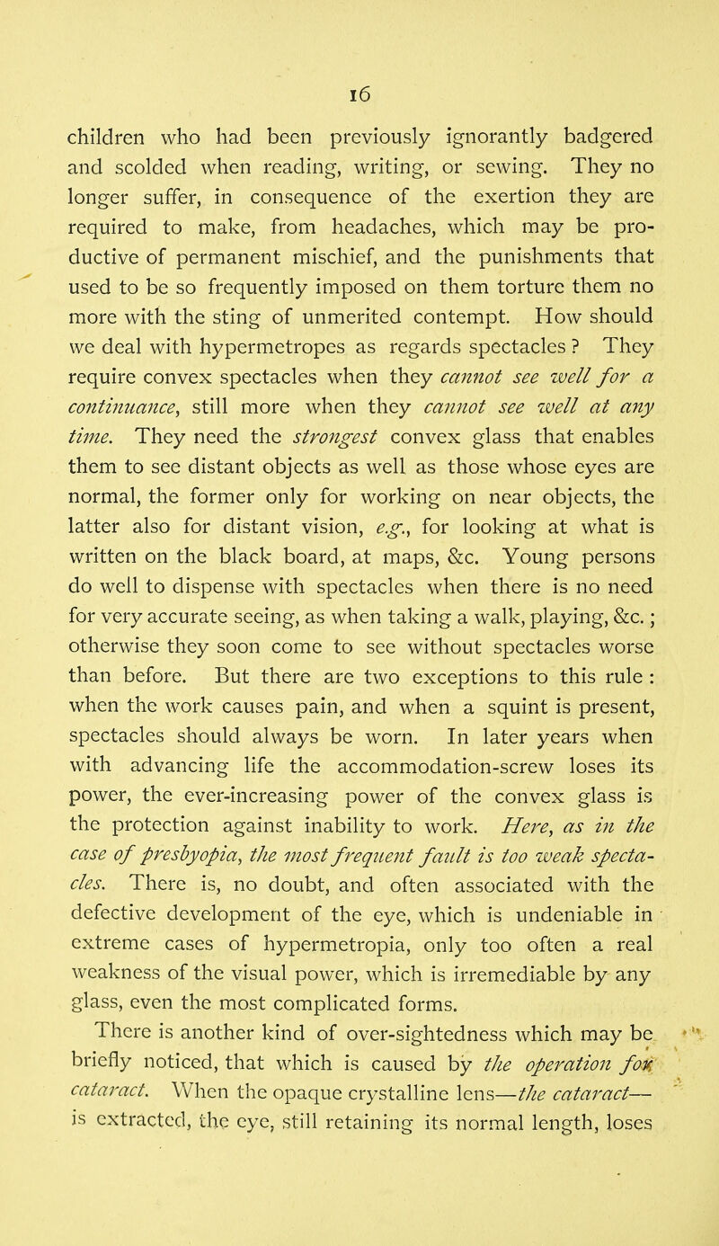 children who had been previously ignorantly badgered and scolded when reading, writing, or sewing. They no longer suffer, in consequence of the exertion they are required to make, from headaches, which may be pro- ductive of permanent mischief, and the punishments that used to be so frequently imposed on them torture them no more with the sting of unmerited contempt. How should we deal with hypermetropes as regards spectacles ? They require convex spectacles when they cannot see well for a continuance, still more when they cannot see well at any time. They need the strongest convex glass that enables them to see distant objects as well as those whose eyes are normal, the former only for working on near objects, the latter also for distant vision, e.g., for looking at what is written on the black board, at maps, &c. Young persons do well to dispense with spectacles when there is no need for very accurate seeing, as when taking a walk, playing, &c.; otherwise they soon come to see without spectacles worse than before. But there are two exceptions to this rule : when the work causes pain, and when a squint is present, spectacles should always be worn. In later years when with advancing life the accommodation-screw loses its power, the ever-increasing power of the convex glass is the protection against inability to work. Here, as in the case of presbyopia, the most frequent fault is too weak specta- cles. There is, no doubt, and often associated with the defective development of the eye, which is undeniable in extreme cases of hypermetropia, only too often a real weakness of the visual power, which is irremediable by any glass, even the most complicated forms. There is another kind of over-sightedness which may be briefly noticed, that which is caused by the operation foti cataract. When the opaque crystalline lens—the cataract— is extracted, the eye, still retaining its normal length, loses