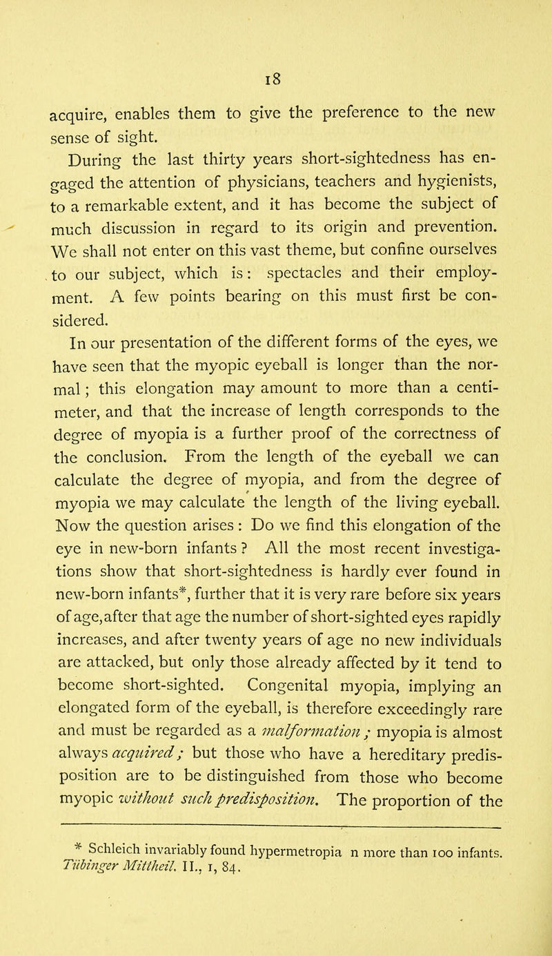 acquire, enables them to give the preference to the new sense of sight. During the last thirty years short-sightedness has en- gaged the attention of physicians, teachers and hygienists, to a remarkable extent, and it has become the subject of much discussion in regard to its origin and prevention. We shall not enter on this vast theme, but confine ourselves to our subject, which is: spectacles and their employ- ment. A few points bearing on this must first be con- sidered. In our presentation of the different forms of the eyes, we have seen that the myopic eyeball is longer than the nor- mal ; this elongation may amount to more than a centi- meter, and that the increase of length corresponds to the degree of myopia is a further proof of the correctness of the conclusion. From the length of the eyeball we can calculate the degree of myopia, and from the degree of myopia we may calculate the length of the living eyeball. Now the question arises: Do we find this elongation of the eye in new-born infants ? All the most recent investiga- tions show that short-sightedness is hardly ever found in new-born infants*, further that it is very rare before six years of age, after that age the number of short-sighted eyes rapidly increases, and after twenty years of age no new individuals are attacked, but only those already affected by it tend to become short-sighted. Congenital myopia, implying an elongated form of the eyeball, is therefore exceedingly rare and must be regarded as a malformation ; myopia is almost always acquired; but those who have a hereditary predis- position are to be distinguished from those who become myopic without such predisposition. The proportion of the J* Schleich invariably found hypermetropia n more than 100 infants. TUMnger Mittheil II., i, 84.