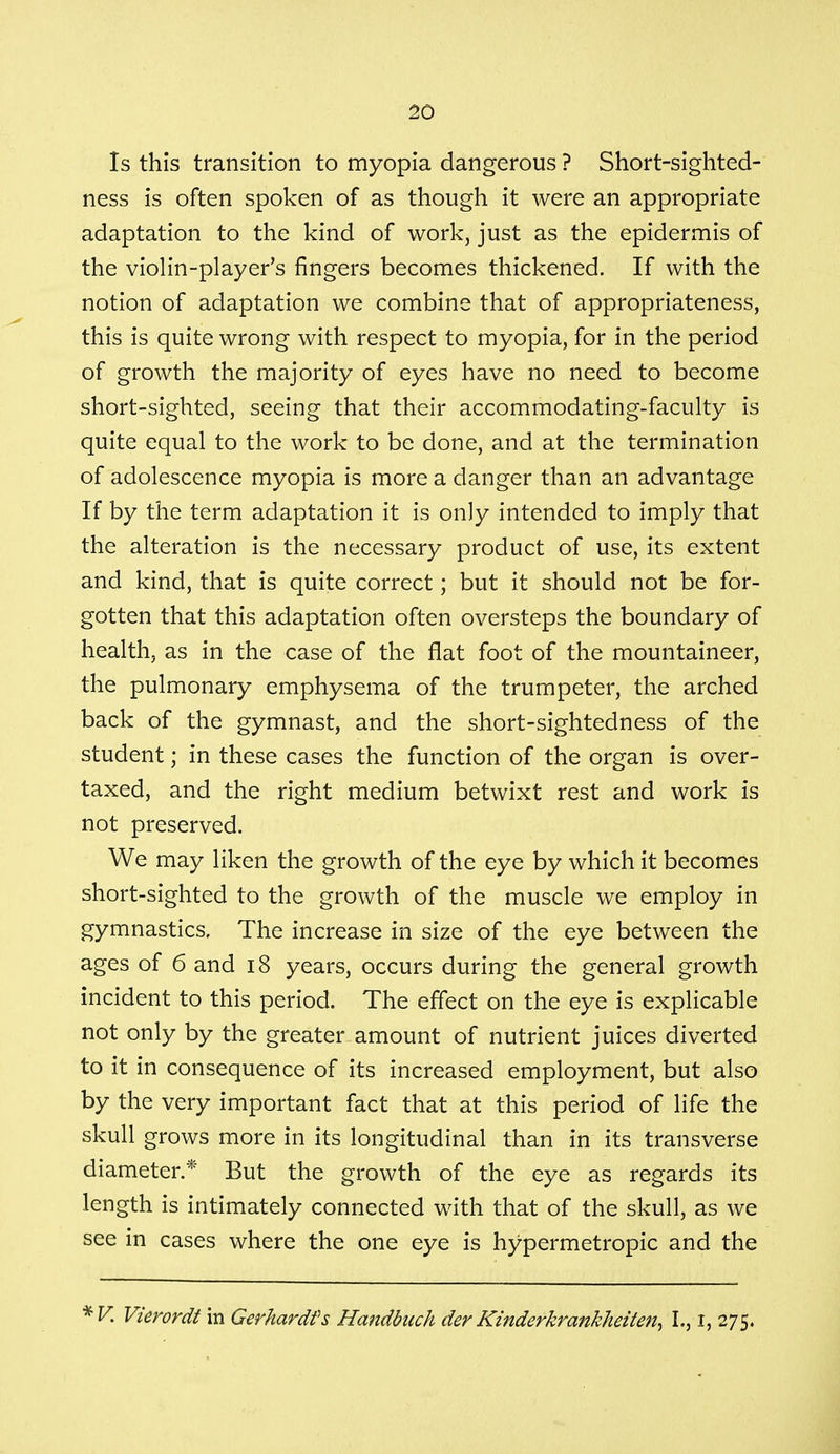 Is this transition to myopia dangerous ? Short-sighted- ness is often spoken of as though it were an appropriate adaptation to the kind of work, just as the epidermis of the violin-player's fingers becomes thickened. If with the notion of adaptation we combine that of appropriateness, this is quite wrong with respect to myopia, for in the period of growth the majority of eyes have no need to become short-sighted, seeing that their accommodating-faculty is quite equal to the work to be done, and at the termination of adolescence myopia is more a danger than an advantage If by the term adaptation it is only intended to imply that the alteration is the necessary product of use, its extent and kind, that is quite correct; but it should not be for- gotten that this adaptation often oversteps the boundary of health, as in the case of the flat foot of the mountaineer, the pulmonary emphysema of the trumpeter, the arched back of the gymnast, and the short-sightedness of the student; in these cases the function of the organ is over- taxed, and the right medium betwixt rest and work is not preserved. We may liken the growth of the eye by which it becomes short-sighted to the growth of the muscle we employ in gymnastics. The increase in size of the eye between the ages of 6 and 18 years, occurs during the general growth incident to this period. The effect on the eye is explicable not only by the greater amount of nutrient juices diverted to it in consequence of its increased employment, but also by the very important fact that at this period of life the skull grows more in its longitudinal than in its transverse diameter.* But the growth of the eye as regards its length is intimately connected with that of the skull, as we see in cases where the one eye is hypermetropic and the *V. Vierordt in Gerhardfs Handbuch der Kinderkrankheiten^ I., I, 275.