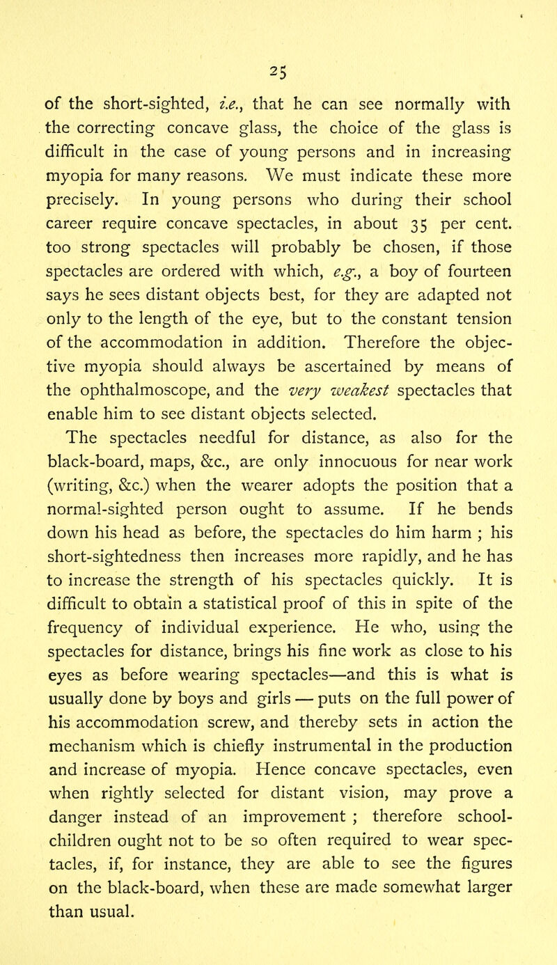 of the short-sighted, i.e., that he can see normally with the correcting concave glass, the choice of the glass is difficult in the case of young persons and in increasing myopia for many reasons. We must indicate these more precisely. In young persons who during their school career require concave spectacles, in about 35 per cent, too strong spectacles will probably be chosen, if those spectacles are ordered with which, e.g., a boy of fourteen says he sees distant objects best, for they are adapted not only to the length of the eye, but to the constant tension of the accommodation in addition. Therefore the objec- tive myopia should always be ascertained by means of the ophthalmoscope, and the very weakest spectacles that enable him to see distant objects selected. The spectacles needful for distance, as also for the black-board, maps, &c, are only innocuous for near work (writing, &c.) when the wearer adopts the position that a normal-sighted person ought to assume. If he bends down his head as before, the spectacles do him harm ; his short-sightedness then increases more rapidly, and he has to increase the strength of his spectacles quickly. It is difficult to obtain a statistical proof of this in spite of the frequency of individual experience. He who, using the spectacles for distance, brings his fine work as close to his eyes as before wearing spectacles—and this is what is usually done by boys and girls — puts on the full power of his accommodation screw, and thereby sets in action the mechanism which is chiefly instrumental in the production and increase of myopia. Hence concave spectacles, even when rightly selected for distant vision, may prove a danger instead of an improvement ; therefore school- children ought not to be so often required to wear spec- tacles, if, for instance, they are able to see the figures on the black-board, when these are made somewhat larger than usual.