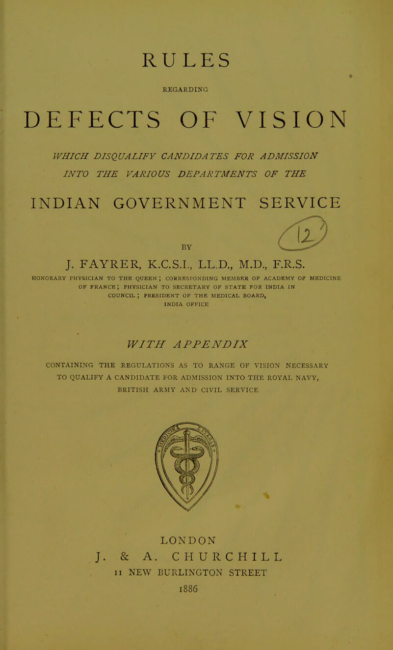 RULES REGARDING DEFECTS OF VISION WHICH DISQUALIFY CANDIDATES FOR ADMISSION INTO THE VARIOUS DEPARTMENTS OF THE INDIAN GOVERNMENT SERVICE BY J. FAYRER, K.C.S.I., LL.D., M.D., F.R.S. HONORARY PHYSICIAN TO THE QUEEN ; CORRESl'ONDING MEMBER OF ACADEMY OF MEDICINE OF FRANCE; PHYSICIAN TO SECRETARY OF STATE FOR INDIA IN COUNCIL ; PRESIDENT OF THE MEDICAL BOARD, INDIA OFFICE WITH APPENDIX CONTAINING THE REGULATIONS AS TO RANGE OF VISION NECESSARY TO QUALIFY A CANDIDATE FOR ADMISSION INTO THE ROYAL NAVY, BRITISH ARMY AND CIVIL SERVICE LONDON J. & A. CHURCHILL II NEW BURLINGTON STREET 1886