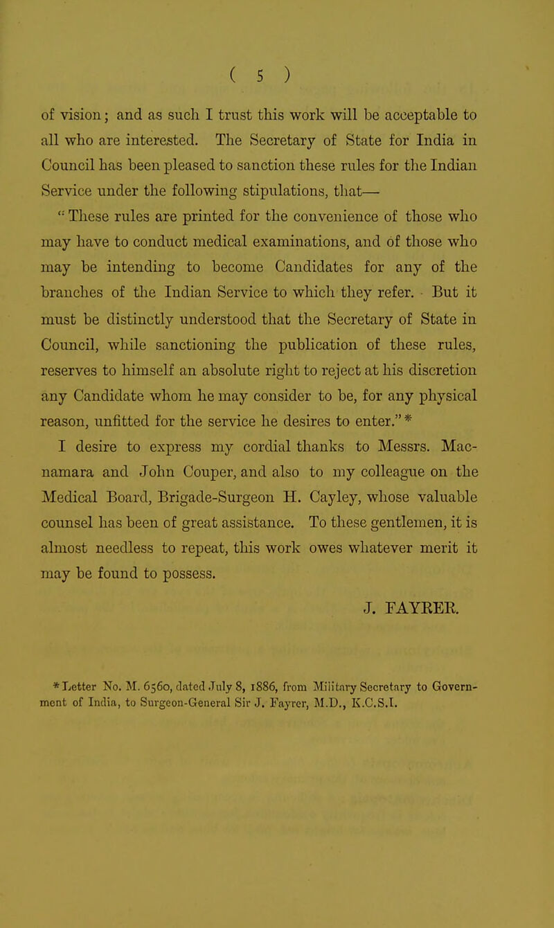 of vision; and as such I trust this work will be acceptable to all who are interested. The Secretary of State for India in Council has been pleased to sanction these rules for the Indian Service under the following stipulations, that— '•' These rules are printed for the convenience of those who may have to conduct medical examinations, and of those who may be intending to become Candidates for any of the branches of tlie Indian Service to which they refer. But it must be distinctly understood that the Secretary of State in Council, while sanctioning the publication of these rules, reserves to himself an absolute right to reject at his discretion any Candidate whom he may consider to be, for any physical reason, unfitted for the service he desires to enter. * I desire to express my cordial thanks to Messrs. Mac- namara and John Couper, and also to my colleague on the Medical Board, Brigade-Surgeon H. Cayley, whose valuable counsel has been of great assistance. To these gentlemen, it is almost needless to repeat, this work owes whatever merit it may be found to possess. J. FAYEEE. ♦Letter No. M. 6560, dated July 8, 1886, from Military Secretary to Govern- ment of India, to Sm-geon-General Sir J. Fayrer, M.D., K.C.S.I.