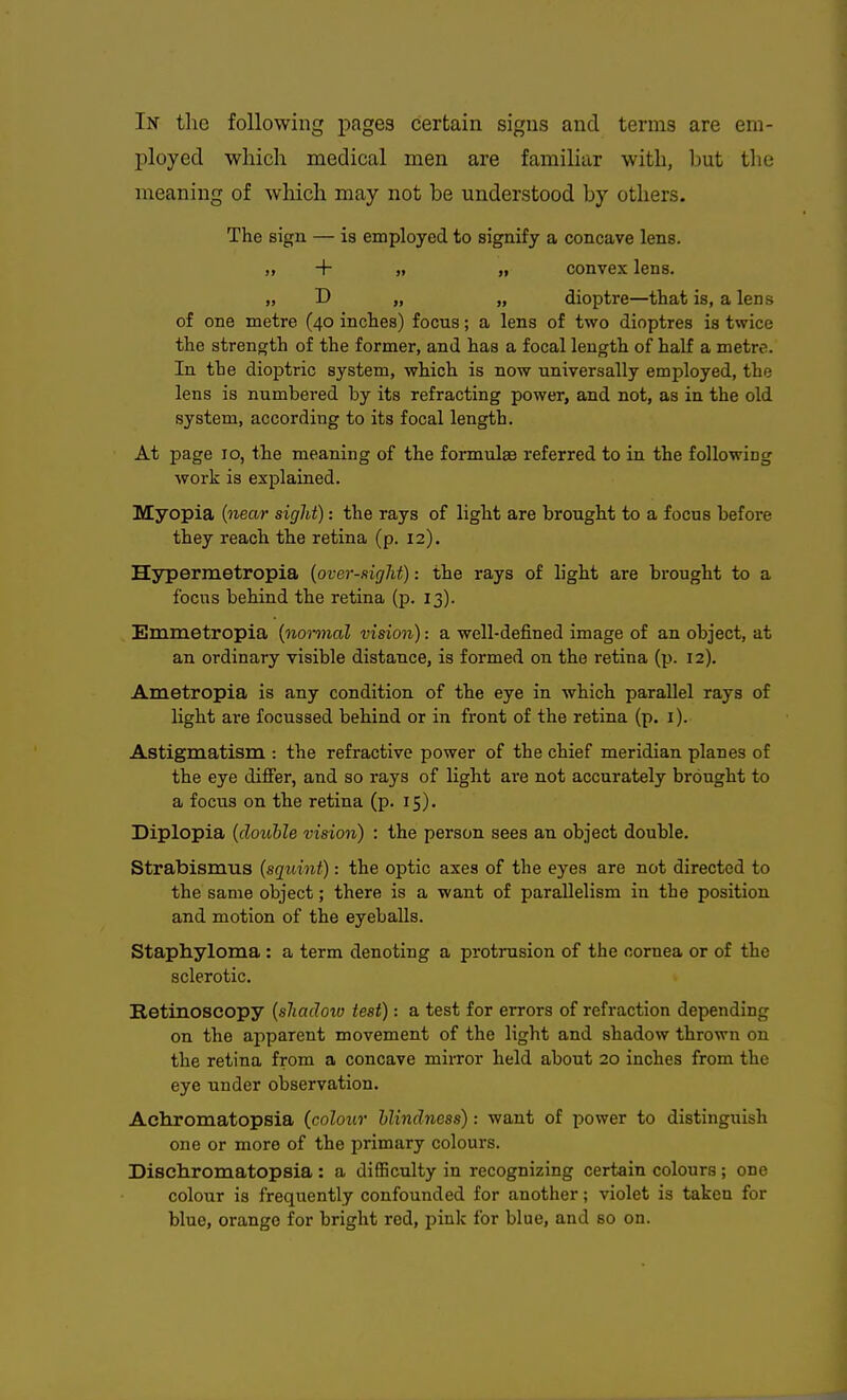 In tlic following pages certain signs and terms are eni- l^loyed which medical men are familiar with, l)ut the meaning of which may not be understood by others. The sign — is employed to signify a concave lens. „ + „ „ convex lens. „ D „ „ dioptre—that is, a lens of one metre (40 inches) focus; a lens of two dioptres is twice the strength of the former, and has a focal length of half a metre. In the dioptric system, which is now universally employed, the lens is numbered by its refracting power, and not, as in the old system, according to its focal length. At page 10, the meaning of the formula referred to in the following work is explained. Myopia {near sight): the rays of light are brought to a focus before they reach the retina (p. 12). Hypermetropia {over-sight) -. the rays of light are brought to a focus behind the retina (p. 13). Emmetropia {nonnal vision): a well-defined image of an object, at an ordinary visible distance, is formed on the retina (p. 12). Ametropia is any condition of the eye in which parallel rays of light are focussed behind or in front of the retina (p. i). Astigmatism : the refractive power of the chief meridian planes of the eye differ, and so rays of light are not accurately brought to a focus on the retina (p. 15). Diplopia {double vision) : the person sees an object double. Strabismus {sgiiint): the optic axes of the eyes are not directed to the same object; there is a want of parallelism in the position and motion of the eyeballs. Staphyloma : a term denoting a protrusion of the cornea or of the sclerotic. Retinoscopy {shadow test): a test for errors of refraction depending on the apparent movement of the light and shadow thrown on the retina from a concave mirror held about 20 inches from the eye under observation. Achromatopsia (colour blindness): want of power to distinguish one or more of the primary colours. Dischromatopsia : a difficulty in recognizing certain colours ; one colour is frequently confounded for another; violet is taken for blue, orange for bright red, pink for blue, and so on.