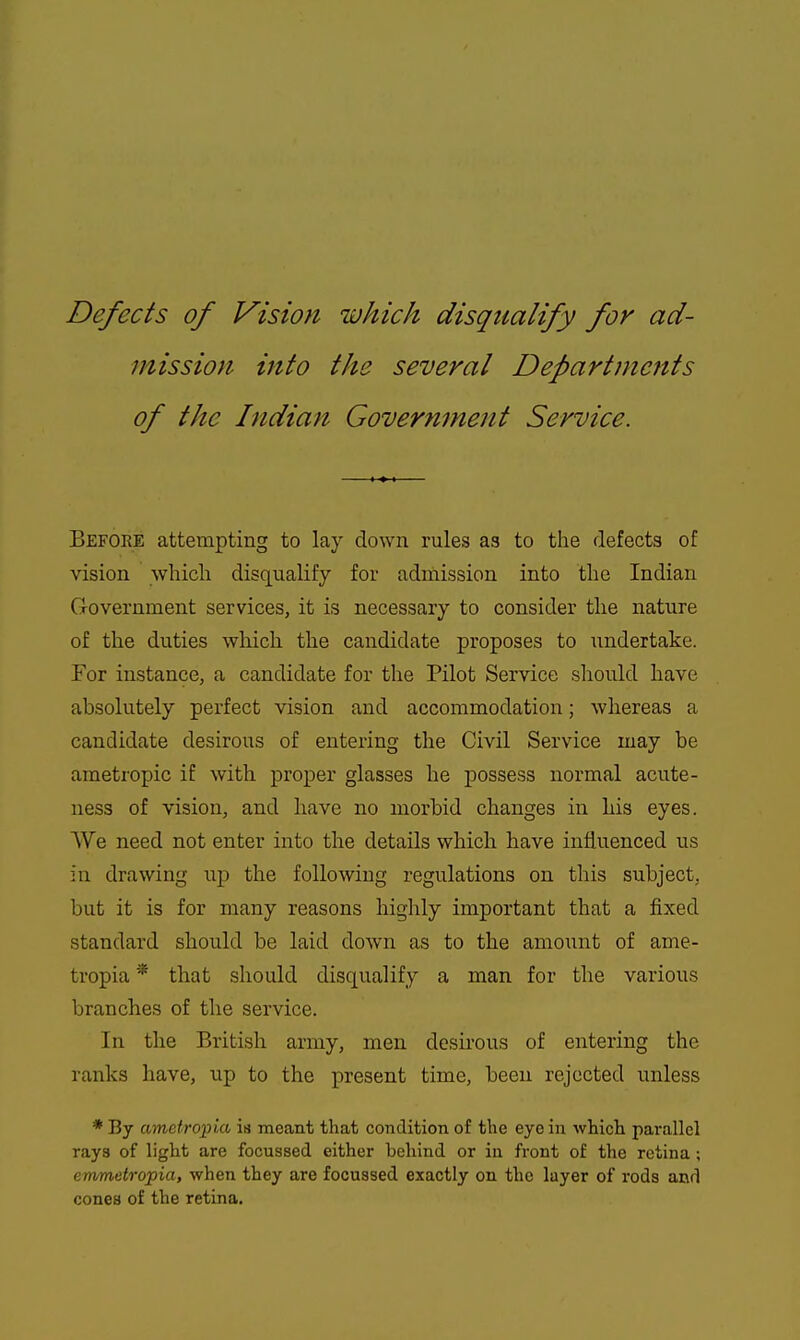 Defects of Vision which disqualify for ad- mission into the several Departments of the Indian Government Service. Before attempting to lay down rules as to the defects of vision wliicli disqualify for admission into the Indian Government services, it is necessary to consider the nature of the duties wliich the candidate proposes to undertake. For instance, a candidate for the Pilot Service should have absolutely perfect vision and accommodation; whereas a candidate desirous of entering the Civil Service may be ametropic if with proper glasses he possess normal acute- ness of vision, and have no morbid changes in his eyes. We need not enter into the details which have influenced us in drawing up the following regulations on this subject, but it is for many reasons highly important that a fixed standard should be laid down as to the amoiint of ame- tropia * that should disqualify a man for the various branches of the service. In the British army, men desirous of entering the ranks have, up to the present time, been rejected unless * By ametropia is meant that condition of the eye in which pai'allel rays of light are focussed either behind or in front of the retina ; emmetropia, when they are focussed exactly on the layer of rods and cones of the retina.