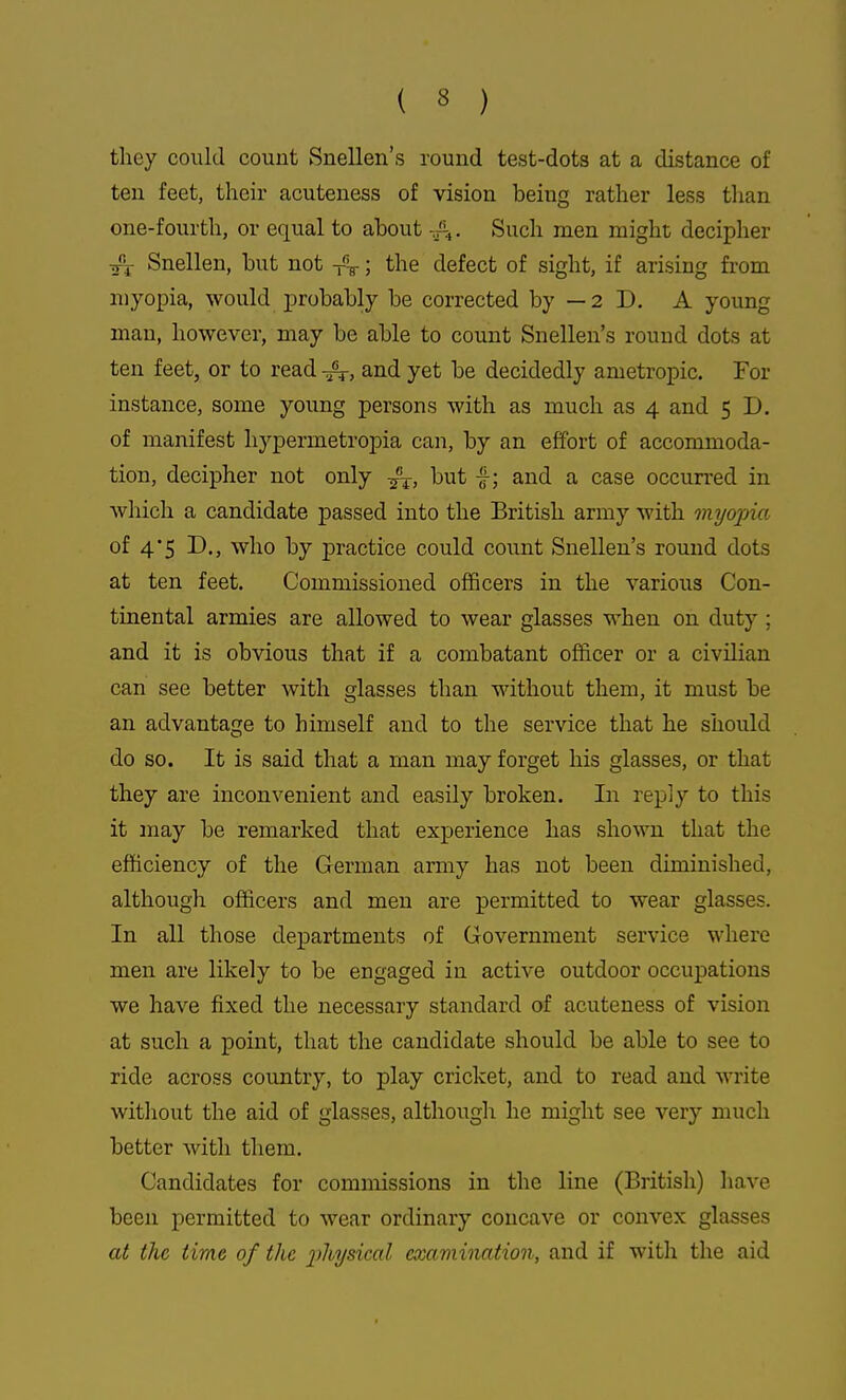 tliey could count Snellen's round test-dots at a distance of ten feet, their acuteness of vision being rather less tlian one-fourth, or equal to about -^^4. Such men might decipher Snellen, but not ; the defect of sight, if arising from myopia, would probably be corrected by — 2 D. A young man, however, may be able to count Snellen's round dots at ten feet, or to read -r^, and yet be decidedly ametropic. For instance, some young persons with as much as 4 and 5 D. of manifest hypermetropia can, by an effort of accommoda- tion, decipher not only but f; and a case occun-ed in which a candidate passed into the British army with myopia of 4*5 D., who by practice could count Snellen's round dots at ten feet. Commissioned officers in the various Con- tinental armies are allowed to wear glasses when on duty; and it is obvious that if a combatant officer or a civilian can see better with glasses than without them, it must be an advantage to himself and to the service that he should do so. It is said that a man may forget his glasses, or that they are inconvenient and easily broken. In reply to this it may be remarked that experience has shown that the efficiency of the German army has not been diminished, although officers and men are permitted to wear glasses. In all those departments of Government service where men are likely to be engaged in active outdoor occupations we have fixed the necessary standard of acuteness of vision at such a point, that the candidate should be able to see to ride across country, to play cricket, and to read and write without the aid of glasses, although he might see very much better with them. Candidates for commissions in the line (British) have been permitted to wear ordinary concave or convex glasses at the time of the physical eocamination, and if with the aid