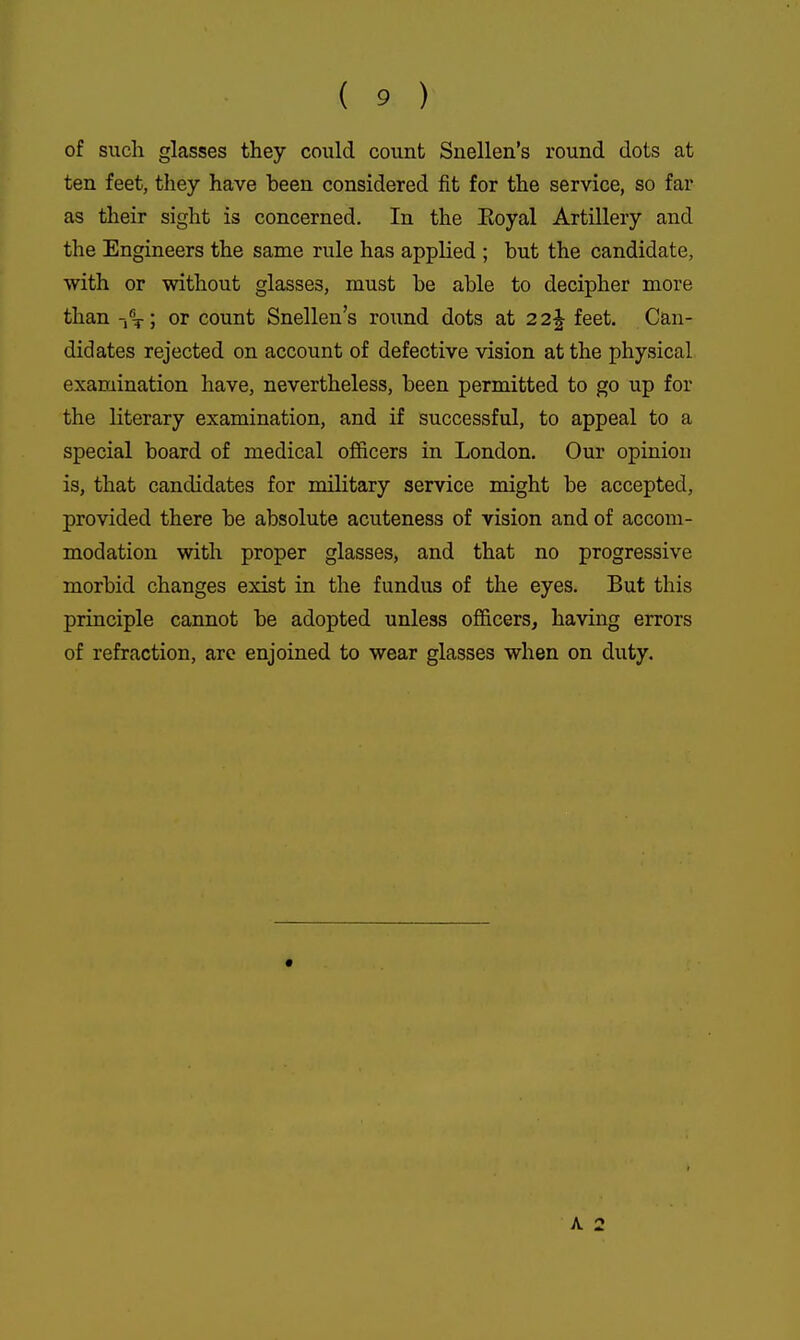 of siicli glasses they could count Snellen's round dots at ten feet, they have been considered fit for the service, so far as their sight is concerned. In the Eoyal Artillery and the Engineers the same rule has applied ; but the candidate, with or without glasses, must be able to decipher more than or count Snellen's round dots at 22^ feet. Can- didates rejected on account of defective vision at the physical examination have, nevertheless, been permitted to go up for the literary examination, and if successful, to appeal to a special board of medical officers in London. Our opinion is, that candidates for military service might be accepted, provided there be absolute acuteness of vision and of accom- modation with proper glasses, and that no progressive morbid changes exist in the fundus of the eyes. But this principle cannot be adopted unless of&cers, having errors of refraction, are enjoined to wear glasses when on duty.