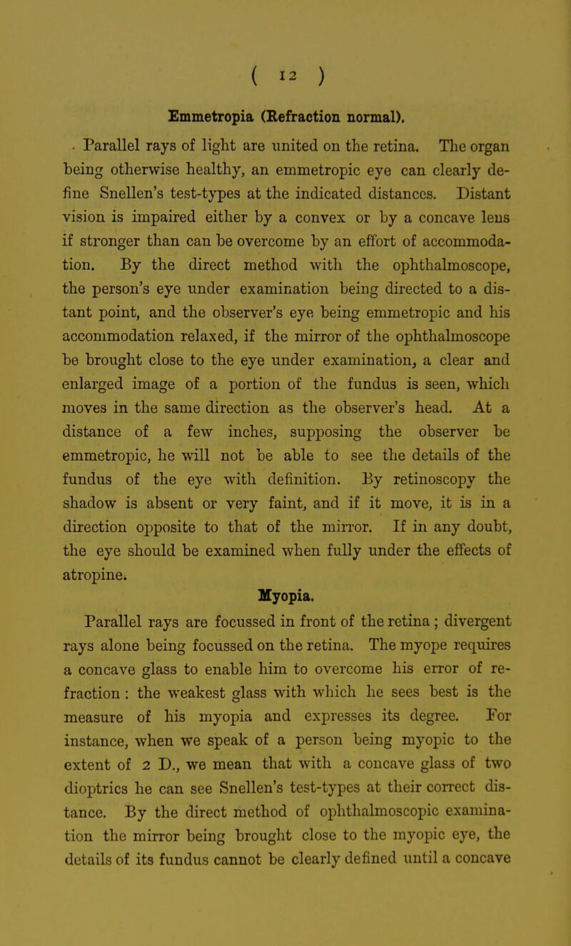 Emmetropia (Eefraction normal). - Parallel rays of light are united on the retina. The organ heing otherwise healthy, an emmetropic eye can clearly de- fine Snellen's test-types at the indicated distances. Distant vision is impaired either by a convex or by a concave lens if stronger than can be overcome by an effort of accommoda- tion. By the direct method with the ophthalmoscope, the person's eye under examination being directed to a dis- tant point, and the observer's eye being emmetropic and his accommodation relaxed, if the mirror of the ophthalmoscope be brought close to the eye under examination, a clear and enlarged image of a portion of the fundus is seen, which moves in the same direction as the observer's head. At a distance of a few inches, supposing the observer be emmetropic, he will not be able to see the details of the fundus of the eye with definition. By retinoscopy the shadow is absent or very faint, and if it move, it is in a direction opposite to that of the mirror. If in any doubt, the eye should be examined when fully under the effects of atropine. Myopia. Parallel rays are focussed in front of the retina ; divergent rays alone being focussed on the retina. The myope requires a concave glass to enable him to overcome his error of re- fraction : the weakest glass with which he sees best is the measure of his myopia and expresses its degree. For instance, when we speak of a person being myopic to the extent of 2 D., we mean that with a concave glass of two dioptrics he can see Snellen's test-types at their con-ect dis- tance. By the direct method of ophthalmoscopic examina- tion the mirror being brought close to the myopic eye, the details of its fundus cannot be clearly defined until a concave