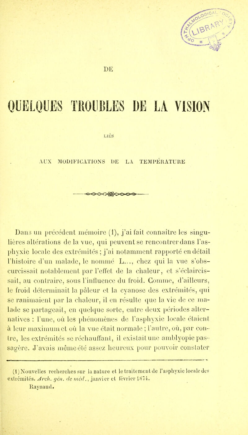 OUELQUES TROUBLES DE LA VISION LIÉS AUX MODIFICATIONS DE LA TEMPERATURE Dans un précédent mémoire (1), j'ai fait connaître les singu- lières altérations de la vue, qui peuvent se rencontrer dans Tas- phyxie locale des extrémités ; j'ai notamment rapporté en détail rhistoire d'un malade, le nommé L..., chez qui la vue s'obs- curcissait notablement par l'effet de la chaleur, et s'éclaircis- sait, au contraire, sous l'influence du froid. Connue, d'ailleurs, le froid déterminait la pâleur et la cyanose des extrémités, qui se ranimaient })ar la chaleur, il en résulte que la vie de ce ma- lade se partageait, en quelque sorte, enti'e deux périodes alter- natives : l'une, uù les phénomènes de l'asphyxie locale étaient à leur maximum et où la vue était normale ; l'autre, où, par con- tre, les extrémités se réchauffant, il existait une amblyopie pas- sagère. J'avais même été assez heureux pour pouvoir constater (1) Nouvelles recherclies sur la nature et le traitement de l'asphyxie locale den exliémités. Jrch.. gén. de tncd., janvier et lévrier 187i. Raynaud.