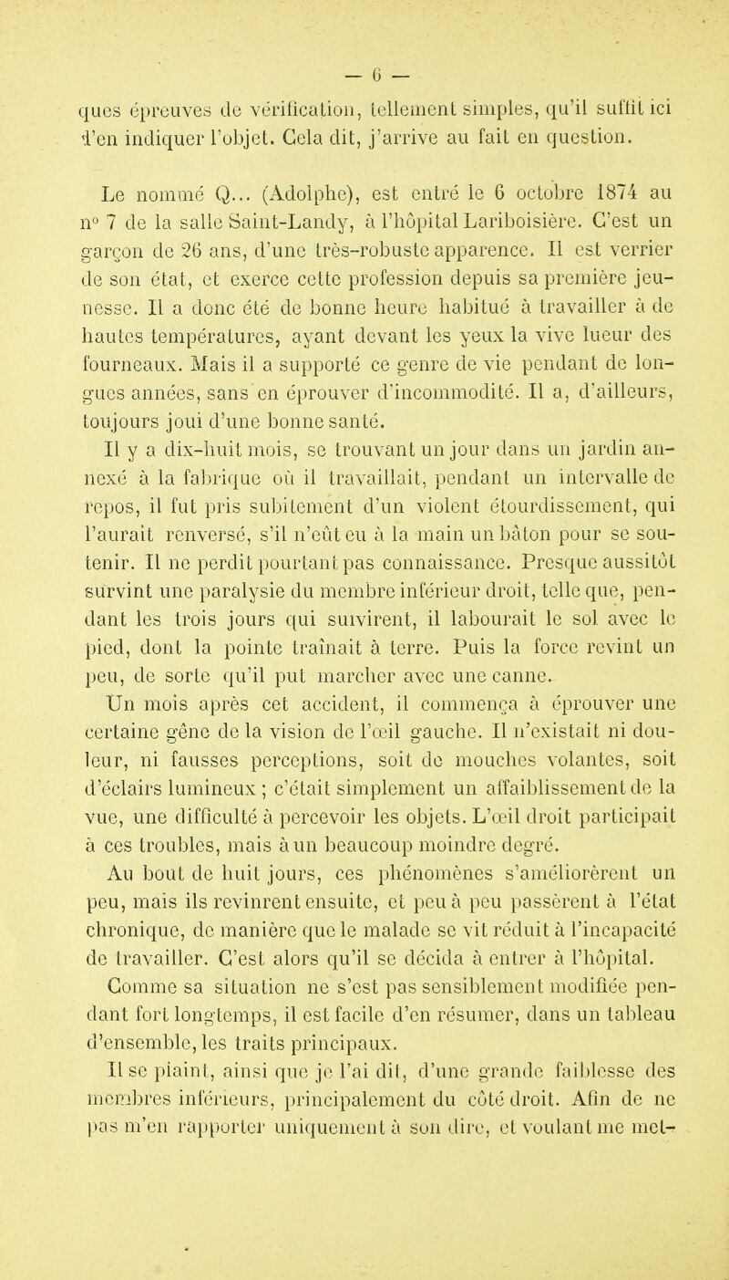 ques épreuves de vérification, Leliemenl simples, qu'il sutliL ici i'en incliquer l'objet. Gela dit, j'arrive au fait en question. Le nommé Q... (Adolphe), est entré le 6 octobre 1874 au n^ 7 de la salle Saint-Landy, à l'hôpital Lariboisière. C'est un garçon de 26 ans, d'une très-robuste apparence. Il est verrier de son état, et exerce cette profession depuis sa première jeu- nesse. Il a donc été de bonne heure habitué à travailler à de hautes températures, ayant devant les yeux la vive lueur des fourneaux. Mais il a supporté ce genre de vie pendant de lon- gues années, sans en éprouver d'incommodité. Il a, d'ailleurs, toujours joui d'une bonne santé. Il y a dix-huit mois, se trouvant un jour dans un jardin an- nexé à la fabrique où il travaillait, pendant un intervalle de repos, il fut pris subitement d'un violent étourdissement, qui l'aurait renversé, s'il n'eût eu à la main un bâton pour se sou- tenir. Il ne perdit pourtant pas connaissance. Presque aussitôt survint une paralysie du membre inférieur droit, telle que, pen- dant les trois jours qui suivirent, il labourait le sol avec le pied, dont la pointe traînait à terre. Puis la force revint un peu, de sorte qu'il put marcher avec une canne. Un mois après cet accident, il commença à éprouver une certaine gêne de la vision de Vod'û gauche. Il n'existait ni dou- leur, ni fausses perceptions, soit do mouches volantes, soit d'éclairs lumineux ; c'était simplement un affaibUssement de la vue, une difficulté à percevoir les objets. L'œil droit participait à ces troubles, mais à un beaucoup moindre degré. Au bout de huit jours, ces phénomènes s'améliorèrent un peu, mais ils revinrent ensuite, et peu à peu passèrent à l'état chronique, de manière que le malade se vit réduit à l'incapacité de travailler. C'est alors qu'il se décida à entrer à l'hôpital. Comme sa situation ne s'est pas sensiblement modifiée pen- dant fort longtemps, il est facile d'en résumer, dans un tableau d'ensemble, les traits principaux. Use plaint, ainsi que je l'ai dit, d'une grande faiblesse des membres inférieurs, principalement du côté droit. Afin de ne pas m'en rapporter uniquement à son dire, et voulant me mel-r