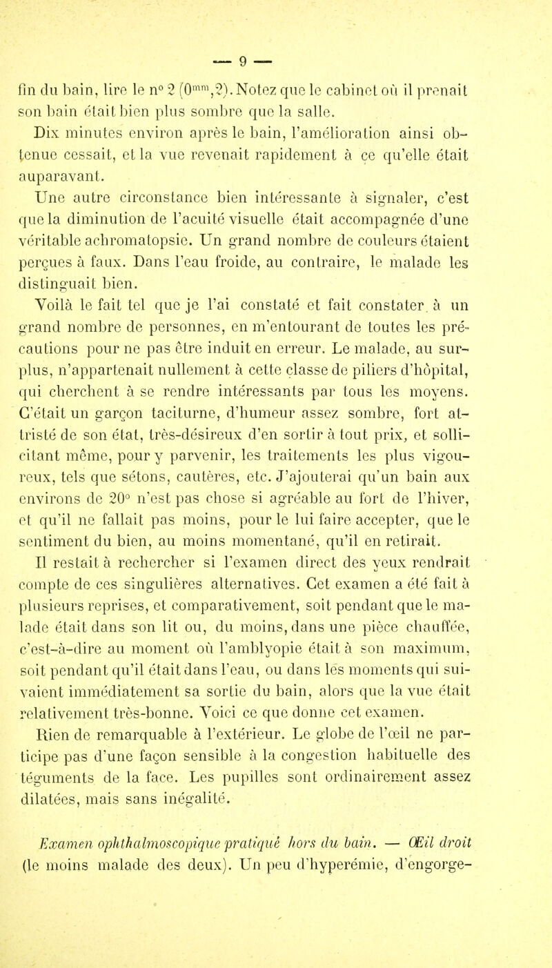 fin du bain, lire le n° 2 (0^\2).Notez que le cabinet où il prenait son bain était bien plus sombre que la salle. Dix minutes environ après le bain, l'amélioration ainsi ob- tenue cessait, et la vue revenait rapidement à ce qu'elle était auparavant. Une autre circonstance bien intéressante à signaler, c'est que la diminution de l'acuité visuelle était accompagnée d'une véritable achromatopsie. Un grand nombre de couleurs étaient perçues à faux. Dans l'eau froide, au contraire, le malade les distinguait bien. Voilà le fait tel que je l'ai constaté et fait constater, à un grand nombre de personnes, en m'entourant de toutes les pré- cautions pour ne pas être induit en erreur. Le malade, au sur- plus, n'appartenait nullement à cette classe de piliers d'hôpital, qui cherchent à se rendre intéressants par tous les moyens. C'était un garçon taciturne, d'humeur assez sombre, fort at- tristé de son état, très-désireux d'en sortir à tout prix, et solli- citant même, pour y parvenir, les traitements les plus vigou- reux, tels que sétons, cautères, etc. J'ajouterai qu'un bain aux environs de 20° n'est pas chose si agréable au fort de l'hiver, et qu'il ne fallait pas moins, pour le lui faire accepter, que le sentiment du bien, au moins momentané, qu'il en retirait. Il restait à rechercher si l'examen direct des yeux rendrait compte de ces singulières alternatives. Cet examen a été fait à plusieurs reprises, et comparativement, soit pendant que le ma- lade était dans son lit ou, du moins, dans une pièce chauffée, c'est-à-dire au moment où l'amblyopie était à son maximum, soit pendant c^u'il était dans l'eau, ou dans les moments qui sui- vaient immédiatement sa sortie du bain, alors que la vue était relativement très-bonne. Voici ce que donne cet examen. Rien de remarquable à l'extérieur. Le globe de l'œil ne par- ticipe pas d'une façon sensible à la congestion habituelle des téguments de la face. Les pupilles sont ordinairement assez dilatées, mais sans inégalité. Examen ophthalmoscopique pratiqué hors du bain. — Œil droit (le moins malade des deux). Un peu d'hyperémie, d'engorgé-