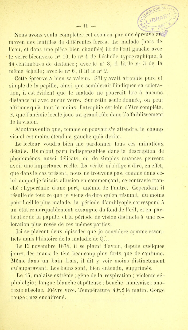 Nous avons voulu romplolor co( oxamon par une ôprouve af^ Dioyon des lentilles de différentes forces. Le malade (hors de l'eau, et dans une pièce bien cliauffée) lit de l'oeil gauche avec le verre biconvexe n» 10, le n*^ 4 de l'échelle typographique, à 14 centimètres de distance ; avec le n 8, il lit le n° 3 de la môme échelle; avec le n*^ 6, il lit le n'^ 2, Cette épreuve a bien sa valeur. S'il y avait atrophie pure et simple de la papille, ainsi que semblerait l'indiquer sa colora- tion, il est évident que le malade ne pourrait lire à aucune distance ni avec aucun verre. Sur cette seule donnée, on peut afOrmer qu'à tout le moins, l'atrophie est loin d'être complète, et que l'anémie locale joue un grand rôle dans l'affaiblissement de la vision. Ajoutons enfin que, comme on pouvait s'y attendre, le champ visuel est moins étendu à gauche qu'à droite. Le lecteur voudra bien me pardonner tous ces minutieux détails. Ils m'ont paru indispensables dans la description de phénomènes aussi délicats, où de simples nuances peuvent avoir une importance réelle. La vérité m'oblige à dire, en effet, que dans le cas présent, nous ne trouvons pas, comme dans ce- lui auquel je faisais allusion en commençant, ce contraste tran- ché : hyperémic d'une part, anémie de l'autre. Cependant il résulte de tout ce que je viens de dire qu'en résumé, du moins pour l'œil le plus malade, la période d'amblyopie correspond à un état remarquablement exsangue du fond de l'œil, et en par- ticulier de la papille, et la période de vision distincte à une co- loration plus rosée de ces mêmes parties. Ici se placent deux épisodes que je considère comme essen- tiels dans l'histoire de la maladie de Q. .. Le 13 novembre 1874, il se plaint d'avoir, depuis quelques jours, des maux de tête beaucoup plus forts que de coutume. Même dans un bain frais, il dit y voir moins distinctement qu'auparavant. Les bains sont, bien entendu, supprimés. Le 15, malaise extrême; gêne de la respiration ; violente cé- phalalgie; langue blanche et pâteuse ; bouche mauvaise; ano- rexie absolue. Fièvre vive. Température 40*^,210 matin. Gorge rouge ; nez enchifrené.