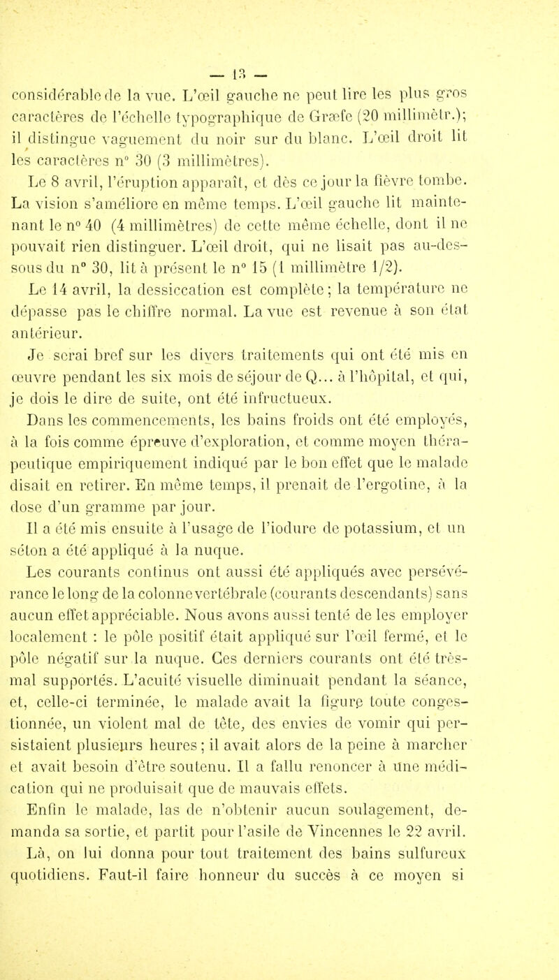 — IP. - considérable fie la vue. L'œil gauche ne peut lire les plus gros caractères de réclielle typographique de Graefe (20 milliniètr.); il distingue vaguement du noir sur du blanc. L'œil droit lit les caractères n° 30 (3 millimètres). Le 8 avril, l'éruption apparaît, et dès ce jour la fièvre tombe. La vision s'améliore en même temps. L'œil gauche lit mainte- nant le n» 40 (4 millimètres) de cette môme échelle, dont il ne pouvait rien distinguer. L'œil droit, qui ne lisait pas au-des- sous du n° 30, lit à présent le n** 15 (1 millimètre 1/2). Le 14 avril, la dessiccation est complète; la température ne dépasse pas le chiffre normal. La vue est revenue à son état antérieur. Je serai bref sur les divers traitements qui ont été mis en œuvre pendant les six mois de séjour de Q... à l'hôpital, et qui, je dois le dire de suite, ont été infructueux. Dans les commencements, les bains froids ont été employés, à la fois comme épreuve d'exploration, et comme moyen théra- peutique empiriquement indiqué par le bon effet que le malade disait en retirer. En même temps, il prenait de l'ergotine, à la dose d'un gramme par jour. Il a été mis ensuite à l'usage de l'iodure de potassium, et un séton a été appliqué à la nuque. Les courants continus ont aussi été appliqués avec persévé- rance le long de la colonne vertébrale (courants descendants) sans aucun effet appréciable. Nous avons aussi tenté de les employer localement : le pôle positif était appliqué sur Vœil fermé, et le pôle négatif sur la nuque. Ces derniers courants ont été très- mal supportés. L'acuité visuelle diminuait pendant la séance, et, celle-ci terminée, le malade avait la figure toute conges- tionnée, un violent mal de tête, des envies de vomir qui per- sistaient plusieurs heures ; il avait alors de la peine à marcher et avait besoin d'être soutenu. Il a fallu renoncer à Une médi- cation qui ne produisait que de mauvais effets. Enfin le malade, las de n'obtenir aucun soulagement, de- manda sa sortie, et partit pour l'asile de Vincennes le 22 avril. Là, on lui donna pour tout traitement des bains sulfureux quotidiens. Faut-il faire honneur du succès à ce moyen si