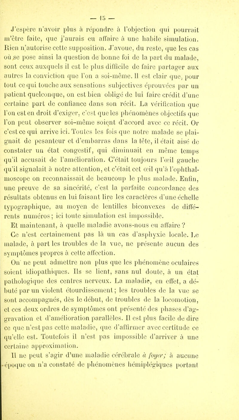 J'espère n'avoir plus à répondre à l'objection qui pourrait m'etre faite, que j'aurais eu aiïairc à une habile simulation. Rien n'autorise cette supposition. J'avoue, du reste, ({ue les cas où se pose ainsi la question de bonne foi de la part du malade, sont ceux auxquels il est le plus difficile de faire partager aux autres la conviction que l'on a soi-même. 11 est clair que^ pour tout ce qui touche aux sensations subjectives éprouvées par un patient quelconque, on est bien obligé de lui faire crédit d'une certaine part de confiance dans son récit. La vérification que l'on est en droit d'exiger, c'est que les phénomènes objectifs que l'on peut observer soi-même soient d'accord avec ce récit. Or c'est ce qui arrive ici. Toutes les fois que notre malade se plai- gnait de pesanteur et d'embarras dans la tete, il était aisTÎ de constater un état congestif, qui diminuait en même temps qu'il accusait de l'amélioration. C'était toujours l'o'il gauche qu'il signalait à notre attention, et c'était cet ccil qu'à l'ophthal- moscope on reconnaissait de beaucoup le plus malade. Enfin, une preuve de sa sincérité, c'est la parfaite concordance des résultats obtenus en lui faisant lire les caractères d'une échelle typographique, au moyen de lentilles biconvexes de dilîé- rents numéros; ici toute simulation est impossilde. Et maintenant, à quelle maladie avons-nous eu atfaire ? Ce n'est certainement pas là un cas d'asphyxie locale. Ee malade, à part les troubles de la vue, ne présente aucun des symptômes propres à cette affection. On ne peut admettre non plus que les phénomène oculaires soient idiopathiques. Ils se lient, sans nul doute, à un état pathologique des centres nerveux. La maladie, en effet, a dé- buté par un violent étourdisscment ; les troubles de la vue se sont accompagnés, dès le début, de troubles de la locomotion, et ces deux ordres de symptômes ont présenté des phases d'ag- gravation et d'amélioration parallèles. Il est plus facile de dire ce que n'est pas cette maladie, que d'affirmer avec certitude ce qu'elle est. Toutefois il n'est pas impossible d'arriver à une certaine approximation. Il ne peut s'agir d'une maladie cérébrale à foyer; à aucune 'époque on n'a constaté de phénomènes hémiplégiques portant