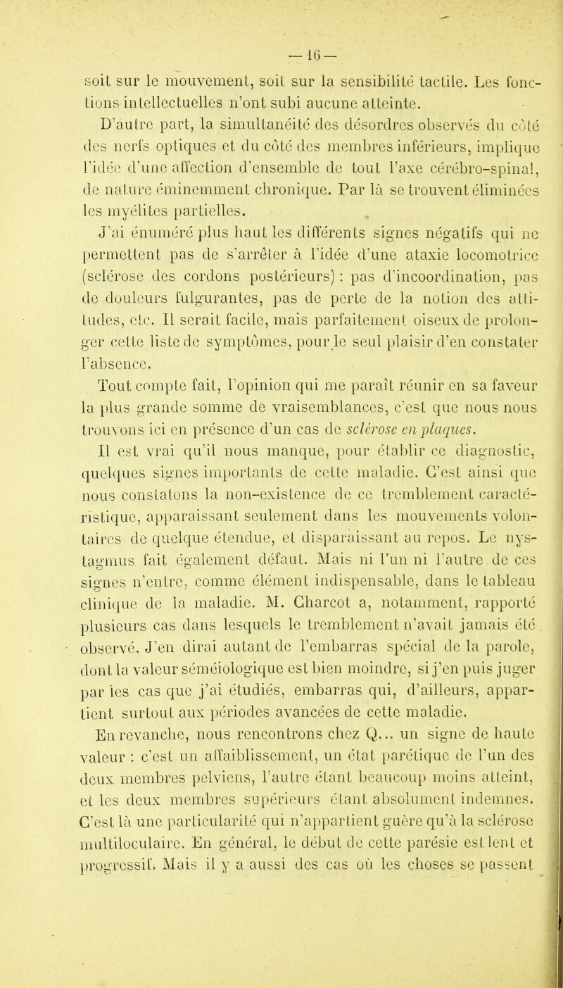 — 113 — soit sur le mouvement, soit sur la sensibilité tactile. Les fonc- tions intellectuelles n'ont subi aucune atteinte. D'autre part, la simultanéité des désordres observés du côté des nerfs optiques et du côté des membres inférieurs, implique ridée d'une affection d'ensemble de tout l'axe cérébro-spinal, de nature éminemment chronique. Par là se trouvent éliminées les myélites partielles. J'ai énuméré plus haut les différents signes négatifs qui ne permettent pas de s'arrêter à l'idée d'une ataxie locomotrice (sclérose des cordons postérieurs) : pas d'incoordination, pas de douleurs fulgurantes, pas de perte de la notion des atti- tudes, etc. Il serait facile, mais parfaitement oiseux de prolon- ger cette liste de symptômes, pour le seul plaisir d'en constater l'absence. Tout compte fait, l'opinion qui me paraît réunir en sa faveur la plus grande somme de vraisemblances, c'est que nous nous trouvons ici en présence d'un cas de sclérose en iliaques. Il est vrai qu'il nous manque, pour établir ce dia£::'nostic, quelques signes importants de cette maladie. C'est ainsi que nous constatons la non-existence de ce tremblement caracté- ristique, apparaissant seulement dans les mouvements volon- taires de quelque étendue, et disparaissant au repos. Le nys- tagmus fait également défaut. Mais ni l'un ni l'autre de ces signes n'entre, comme élément indispensable, dans le tableau clinique de la maladie. M. Gharcot a, notamment, rapporté plusieurs cas dans lesquels le tremblement n'avait jamais été observé. J'en dirai autant de l'embarras spécial de la parole, dont la valeur séméiologique est bien moindre, si j'en puis juger par les cas que j'ai étudiés, embarras qui, d'ailleurs, appar- tient surtout aux périodes avancées de cette maladie. En revanche, nous rencontrons chez Q... un signe de haute valeur : c'est un affaiblissement, un état parétique de l'un des deux membres pelviens, l'autre étant beaucoup moins atteint, et les deux membres supérieurs étant absolument indemnes. C'est là une particularité qui n'appartient guère qu'à la sclérose multiloculaire. En général, le début de cette parésie est lent et progressif. Mais il y a aussi des cas où les choses se passent