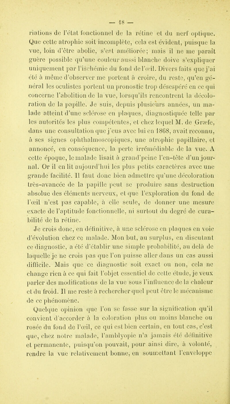 rialions de l'éLat fonctionnel de la rétine et du nerf optique. Que cette atrophie soit incomplète, cela est évident, puisque la vue, loin d'être abolie, s'ept améliorée; mais il ne me paraît guère possible qu'une couleur aussi blanche doive s'expliquer uniquemen t par l'ischémie du fond delVeil. Divers faits que j'ai été à même d'observer me portent à croire, du reste, qu'en gé- néral les oculistes portent un pronostic trop désespéré en ce qui concerne l'abolition de la vue, lorsqu'ils rencontrent la décolo- ration de la papille. Je suis, depuis plusieurs années, un ma- lade atteint d'une sclérose en plaques, diagnostiquée telle par les autorités les plus compétentes, et chez lequel M. de Grœfe, dans une consultation que j'eus avec lui en 1868, avait reconnu, à ses signes ophthalmoscopiques, une atrophie papillaire, et annoncé, en conséquence, la perte irrémédiable de la vue. A cette époque, le malade lisait à grand'peine l'en-tete d'un jour- nal. Or il en lit aujourd'hui les plus petits caractères avec une grande facilité. Il faut donc bien admettre qu'une décoloration très-avancée de la papille peut se produire sans destruction absolue des éléments nerveux, et que l'exploration du fond de l'œil n'est pas capable, à elle seule, de donner une mesure exacte de l'aptitude fonctionnelle, ni surtout du degré de cura- bilité de la rétine. Je crois donc, en définitive, à une sclérose en plaques en voie d'évolution chez ce malade. Mon but, au surplus, en discutant ce diagnostic, a été d'établir une simple probabilité, au delà de laquelle je ne crois pas que l'on puisse aller dans un cas aussi difficile. Mais que ce diagnostic soit exact ou non, cela ne change rien à ce qui fait l'objet essentiel de cette étude, je veux parler des modifications de la vue sous l'influence de la chaleur et du froid. Il me reste à rechercher quel peut être le mécanisme de ce phénomène. Quelque opinion que l'on se fasse sur la signification qu'il convient d'accorder à la coloration plus ou moins blanche ou rosée du fond de l'œil, ce qui est bien certain, en tout cas, c'est que, chez notre malade, l'amblyopie n'a jamais été définitive et permanente, puisqu'on ])ouvait, pour ainsi dire, à volonté, rendre la vue relativement bonne, en soumettant l'enveloppe