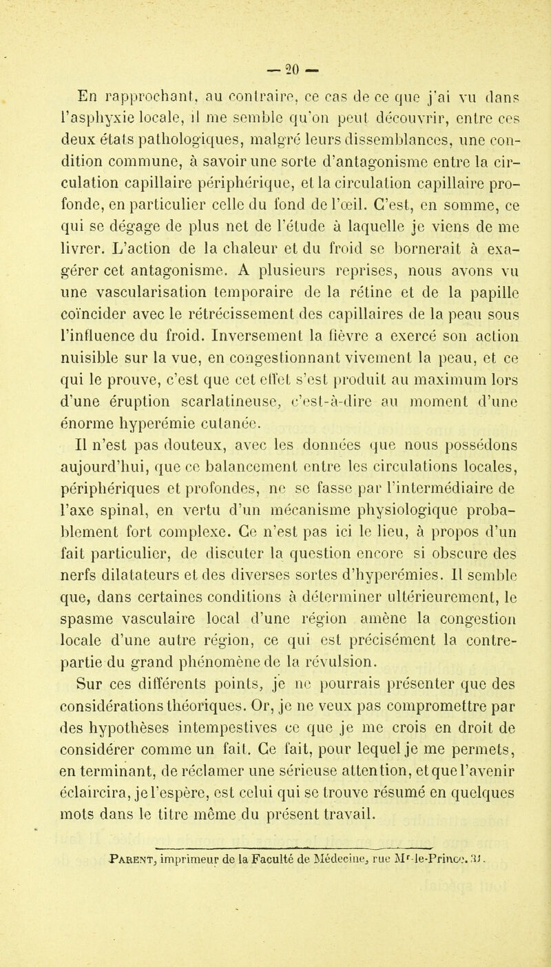 En rapprochant, au contraire, ce cas de ce que jai vu dan? l'asphyxie locale, il me semble qu'on peut découvrir, entre ces deux états pathologiques, malgré leurs dissemblances, une con- dition commune, à savoir une sorte d'antagonisme entre la cir- culation capillaire périphérique, et la circulation capillaire pro- fonde, en particulier celle du fond de l'œil. C'est, en somme, ce qui se dégage de plus net de l'étude à laquelle je viens de me livrer. L'action de la chaleur et du froid se bornerait à exa- gérer cet antagonisme. A plusieurs reprises, nous avons vu une vascularisation temporaire de la rétine et de la papille coïncider avec le rétrécissement des capillaires de la peau sous l'influence du froid. Inversement la fièvre a exercé son action nuisible sur la vue, en congestionnant vivement la peau, et ce qui le prouve, c'est que cet etïet s'est produit au maximum lors d'une éruption scarlatineuse, c'est-à-dire au moment d'une énorme hyperémie cutanée. / Il n'est pas douteux, avec les données que nous possédons aujourd'hui, que ce balancement entre les circulations locales, périphériques et profondes, ne se fasse par l'intermédiaire de l'axe spinal, en vertu d'un mécanisme physiologique proba- blement fort complexe. Ce n'est pas ici le lieu, à propos d'un fait particulier, de discuter la question encore si obscure des nerfs dilatateurs et des diverses sortes d'hyperémies. 11 semble que, dans certaines conditions à déterminer ultérieurement, le spasme vasculaire local d'une région amène la congestion locale d'une autre région, ce qui est précisément la contre- partie du grand phénomène de la révulsion. Sur ces différents points, je ne pourrais présenter que des considérations théoriques. Or, je ne veux pas compromettre par des hypothèses intempestives ce que je me crois en droit de considérer comme un fait. Ce fait, pour lequel je me permets, en terminant, de réclamer une sérieuse attention, et que l'avenir éclaircira, je l'espère, est celui qui se trouve résumé en quelques mots dans le titre même du présent travail. Parent, imprimeur de la Faculté de Médecliiej rue Mr-le-Prince. .îi-