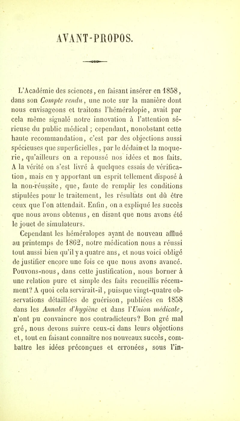 AVANT-PROPOS. L'Académie des sciences, en faisant insérer en 4858, dans son Compte rendu, une note sur la manière dont nous envisageons et traitons l'héméralopie, avait par cela même signalé notre innovation à l'attention sé- rieuse du public médical ; cependant, nonobstant cette haute recommandation, c'est par des objections aussi spécieuses que superficielles, par le dédain et la moque- rie, qu'ailleurs on a repoussé nos idées et nos faits. A la vérité on s'est livré à quelques essais de vérifica- tion, mais en y apportant un esprit tellement disposé à la non-réussite, que, faute de remplir les conditions stipulées pour le traitement, les résultats ont dû être ceux que l'on attendait. Enfin, on a expliqué les succès que nous avons obtenus, en disant que nous avons été le jouet de simulateurs. Cependant les héméralopes ayant de nouveau afflué au printemps de 1862, notre médication nous a réussi tout aussi bien qu'il y a quatre ans, et nous voici obligé de justifier encore une fois ce que nous avons avancé. Pouvons-nous, dans cette justification, nous borner à une relation pure et simple des faits recueillis récem- ment? A quoi cela servirait-il, puisque vingt-quatre ob- servations détaillées de guérison, publiées en 1858 dans les Annales d'hygiène et dans Y Union médicale, n'ont pu convaincre nos contradicteurs? Bon gré mal gré, nous devons suivre ceux-ci dans leurs objections et, tout en faisant connaître nos nouveaux succès, com- battre les idées préconçues et erronées, sous Tin-