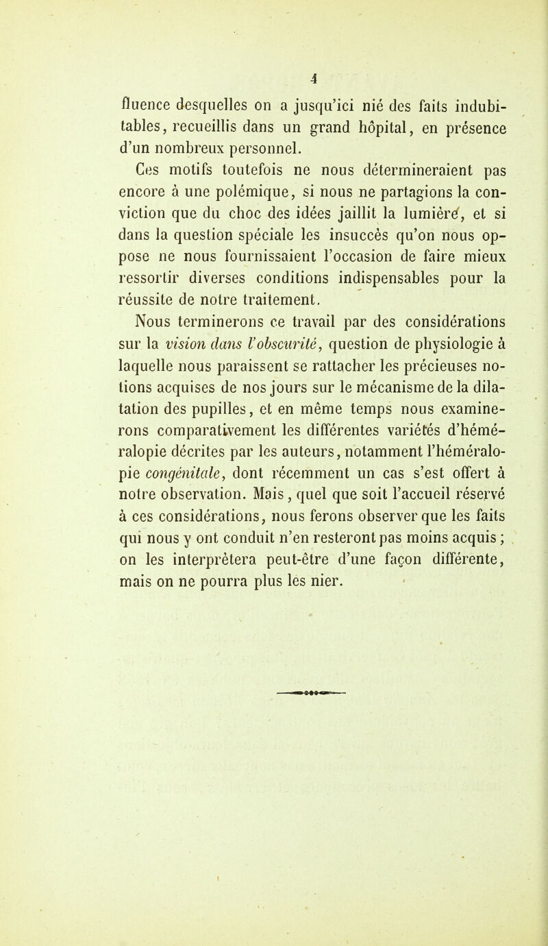 fïuence desquelles on a jusqu'ici nié des faits indubi- tables, recueillis dans un grand hôpital, en présence d'un nombreux personnel. Ces motifs toutefois ne nous détermineraient pas encore à une polémique, si nous ne partagions la con- viction que du choc des idées jaillit la lumière, et si dans la question spéciale les insuccès qu'on nous op- pose ne nous fournissaient l'occasion de faire mieux ressortir diverses conditions indispensables pour la réussite de notre traitement. Nous terminerons ce travail par des considérations sur la vision clans l'obscurité, question de physiologie à laquelle nous paraissent se rattacher les précieuses no- tions acquises de nos jours sur le mécanisme de la dila- tation des pupilles, et en même temps nous examine- rons comparativement les différentes variétés d'hémé- ralopie décrites par les auteurs, notamment l'héméralo- pie congénitale, dont récemment un cas s'est offert à notre observation. Mais , quel que soit l'accueil réservé à ces considérations, nous ferons observer que les faits qui nous y ont conduit n'en resteront pas moins acquis ; on les interprétera peut-être d'une façon différente, mais on ne pourra plus les nier.